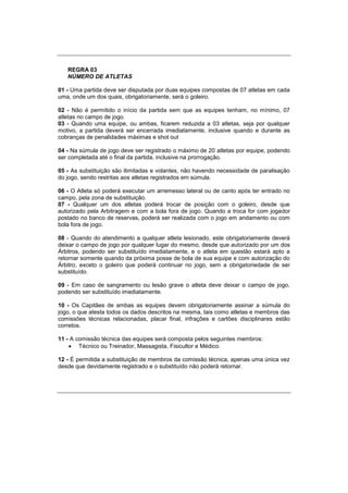 REGRA 03
NÚMERO DE ATLETAS
01 - Uma partida deve ser disputada por duas equipes compostas de 07 atletas em cada
uma, onde um dos quais, obrigatoriamente, será o goleiro.
02 - Não é permitido o início da partida sem que as equipes tenham, no mínimo, 07
atletas no campo de jogo.
03 - Quando uma equipe, ou ambas, ficarem reduzida a 03 atletas, seja por qualquer
motivo, a partida deverá ser encerrada imediatamente, inclusive quando e durante as
cobranças de penalidades máximas e shot out
04 - Na súmula de jogo deve ser registrado o máximo de 20 atletas por equipe, podendo
ser completada até o final da partida, inclusive na prorrogação.
05 - As substituição são ilimitadas e volantes, não havendo necessidade de paralisação
do jogo, sendo restritas aos atletas registrados em súmula.
06 - O Atleta só poderá executar um arremesso lateral ou de canto após ter entrado no
campo, pela zona de substituição.
07 - Qualquer um dos atletas poderá trocar de posição com o goleiro, desde que
autorizado pela Arbitragem e com a bola fora de jogo. Quando a troca for com jogador
postado no banco de reservas, poderá ser realizada com o jogo em andamento ou com
bola fora de jogo.
08 - Quando do atendimento a qualquer atleta lesionado, este obrigatoriamente deverá
deixar o campo de jogo por qualquer lugar do mesmo, desde que autorizado por um dos
Árbitros, podendo ser substituído imediatamente, e o atleta em questão estará apto a
retornar somente quando da próxima posse de bola de sua equipe e com autorização do
Árbitro, exceto o goleiro que poderá continuar no jogo, sem a obrigatoriedade de ser
substituído.
09 - Em caso de sangramento ou lesão grave o atleta deve deixar o campo de jogo,
podendo ser substituído imediatamente.
10 - Os Capitães de ambas as equipes devem obrigatoriamente assinar a súmula do
jogo, o que atesta todos os dados descritos na mesma, tais como atletas e membros das
comissões técnicas relacionadas, placar final, infrações e cartões disciplinares estão
corretos.
11 - A comissão técnica das equipes será composta pelos seguintes membros:
 Técnico ou Treinador, Massagista, Fisicultor e Médico.
12 - É permitida a substituição de membros da comissão técnica, apenas uma única vez
desde que devidamente registrado e o substituído não poderá retornar.
 