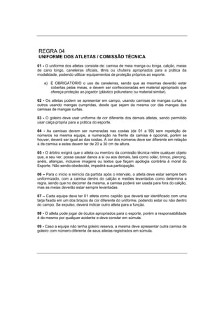 REGRA 04
UNIFORME DOS ATLETAS / COMISSÃO TÉCNICA
01 - O uniforme dos atletas consiste de: camisa de meia manga ou longa, calção, meias
de cano longo, caneleiras oficiais, tênis ou chuteira apropriados para a prática da
modalidade, podendo utilizar equipamentos de proteção próprios ao esporte.
a) É OBRIGATORIO o uso de caneleiras, sendo que as mesmas deverão estar
cobertas pelas meias, e devem ser confeccionadas em material apropriado que
ofereça proteção ao jogador (plástico poliuretano ou material similar).
02 - Os atletas podem se apresentar em campo, usando camisas de mangas curtas, e
outros usando mangas cumpridas, desde que sejam da mesma cor das mangas das
camisas de mangas curtas.
03 - O goleiro deve usar uniforme de cor diferente dos demais atletas, sendo permitido
usar calça própria para a prática do esporte.
04 - As camisas devem ser numeradas nas costas (de 01 a 99) sem repetição de
números na mesma equipe, a numeração na frente da camisa é opcional, porém se
houver, deverá ser igual ao das costas. A cor dos números deve ser diferente em relação
à da camisa e estes devem ter de 20 a 30 cm de altura.
05 - O árbitro exigirá que o atleta ou membro da comissão técnica retire qualquer objeto
que, a seu ver, possa causar danos a si ou aos demais, tais como colar, brinco, piercing,
anéis, alianças, inclusive imagens ou textos que façam apologia contrária à moral do
Esporte. Não sendo obedecido, impedirá sua participação.
06 – Para o início e reinício da partida após o intervalo, o atleta deve estar sempre bem
uniformizado, com a camisa dentro do calção e meiões levantados como determina a
regra, sendo que no decorrer da mesma, a camisa poderá ser usada para fora do calção,
mas as meias deverão estar sempre levantadas.
07 – Cada equipe deve ter 01 atleta como capitão que deverá ser identificado com uma
tarja fixada em um dos braços de cor diferente do uniforme, podendo estar ou não dentro
do campo. Se expulso, deverá indicar outro atleta para a função.
08 - O atleta pode jogar de óculos apropriados para o esporte, porém a responsabilidade
é do mesmo por qualquer acidente e deve constar em súmula.
09 - Caso a equipe não tenha goleiro reserva, a mesma deve apresentar outra camisa de
goleiro com número diferente de seus atletas registrados em súmula.
 