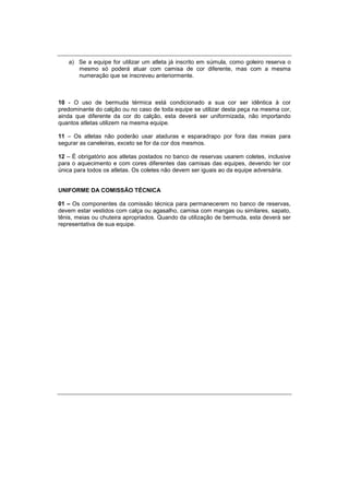 a) Se a equipe for utilizar um atleta já inscrito em súmula, como goleiro reserva o
mesmo só poderá atuar com camisa de cor diferente, mas com a mesma
numeração que se inscreveu anteriormente.
10 - O uso de bermuda térmica está condicionado a sua cor ser idêntica à cor
predominante do calção ou no caso de toda equipe se utilizar desta peça na mesma cor,
ainda que diferente da cor do calção, esta deverá ser uniformizada, não importando
quantos atletas utilizem na mesma equipe.
11 – Os atletas não poderão usar ataduras e esparadrapo por fora das meias para
segurar as caneleiras, exceto se for da cor dos mesmos.
12 – É obrigatório aos atletas postados no banco de reservas usarem coletes, inclusive
para o aquecimento e com cores diferentes das camisas das equipes, devendo ter cor
única para todos os atletas. Os coletes não devem ser iguais ao da equipe adversária.
UNIFORME DA COMISSÃO TÉCNICA
01 – Os componentes da comissão técnica para permanecerem no banco de reservas,
devem estar vestidos com calça ou agasalho, camisa com mangas ou similares, sapato,
tênis, meias ou chuteira apropriados. Quando da utilização de bermuda, esta deverá ser
representativa de sua equipe.
 