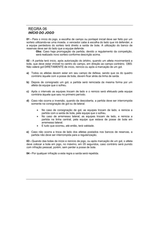 REGRA 06
INÍCIO DO JOGO
01 - Para o início do jogo, a escolha de campo ou pontapé inicial deve ser feito por um
sorteio utilizando-se uma moeda, o vencedor cabe à escolha do lado que irá defender, e
a equipe perdedora do sorteio terá direito a saída de bola. A utilização do banco de
reservas deve ser do lado que a equipe defende.
Obs: Caso haja prorrogação da partida, devido a regulamento da competição,
será realizado novo sorteio conforme descrição acima.
02 - A partida terá inicio, após autorização do árbitro, quando um atleta movimentará a
bola, que deve estar imóvel no centro do campo, em direção ao campo contrário. OBS:
Não valerá gol DIRETAMENTE de início, reinício ou após a marcação de um gol.
a) Todos os atletas devem estar em seu campo de defesa, sendo que os do quadro
contrário àquele com a posse de bola, devem ficar atrás da linha de saída.
b) Depois de consignado um gol, a partida será reiniciada da mesma forma por um
atleta da equipe que o sofreu.
c) Após o intervalo as equipes trocam de lado e o reinicio será efetuado pela equipe
contrária àquela que saiu no primeiro período.
d) Caso não ocorra a inversão, quando da descoberta, a partida deve ser interrompida
somente na consignação de gol ou de lateral.
 No caso de consignação de gol, as equipes trocam de lado, e reinicia a
partida com a saída de bola, pela equipe que o sofreu.
 No caso de arremesso lateral, as equipes trocam de lado, e reinicia a
partida na linha central, pela equipe que estava de posse de bola em
arremesso lateral.
 E tudo que ocorreu, até então, terá validade.
e) Caso não ocorra a troca de lado dos atletas postados nos bancos de reservas, a
partida não deve ser interrompida para a regularização.
03 - Quando das bolas de início e reinício de jogo, ou após marcação de um gol, o atleta
deve colocar a bola em jogo, no máximo, em 05 segundos, caso contrário será punido
com infração pessoal, porém, sem perder a posse de bola.
04 - Por qualquer infração a esta regra a saída será repetida.
 