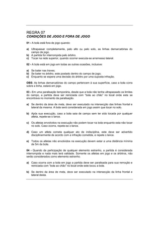 REGRA 07
CONDIÇÕES DE JOGO E FORA DE JOGO
01 - A bola está fora de jogo quando:
a) Ultrapassar completamente, pelo alto ou pelo solo, as linhas demarcatórias do
campo de jogo.
b) A partida for interrompida pelo árbitro.
c) Tocar na rede superior, quando ocorrer executa-se arremesso lateral.
02 - A bola está em jogo em todas as outras ocasiões, inclusive:
a) Se bater nas traves;
b) Se bater no árbitro, este postado dentro do campo de jogo;
c) Enquanto se espera uma decisão do árbitro por uma suposta infração.
OBS: As linhas demarcatórias do campo pertencem à sua superfície, caso a bola corra
sobre a linha, estará em jogo.
03 - Em uma paralisação temporária, desde que a bola não tenha ultrapassado os limites
do campo, a partida deve ser reiniciada com “bola ao chão” no local onde esta se
encontrava no momento da paralisação.
a) Se dentro da área de meta, deve ser executado na intersecção das linhas frontal e
lateral da mesma. A bola será considerada em jogo assim que tocar no solo.
b) Após sua execução, caso a bola saia de campo sem ter sido tocada por qualquer
atleta, repete-se o lance.
c) Os atletas envolvidos na execução não podem tocar na bola enquanto esta não tocar
no solo. Caso ocorra, repete-se o lance.
d) Caso um atleta cometa qualquer ato de indisciplina, este deve ser advertido
disciplinarmente de acordo com a infração cometida, e repete o lance.
e) Todos os atletas não envolvidos na execução devem estar a uma distância mínima
de 5m da bola.
04 - Quando da participação de qualquer elemento estranho, a partida é considerada
interrompida e nada mais terá validade. Somente os atletas em jogo e os árbitros, não
serão considerados como elemento estranho.
a) Caso ocorra com a bola em jogo a partida deve ser paralisada para sua remoção e
reiniciada com “bola ao chão” no local onde este tocou a bola.
b) Se dentro da área de meta, deve ser executado na intersecção da linha frontal e
lateral desta.
 