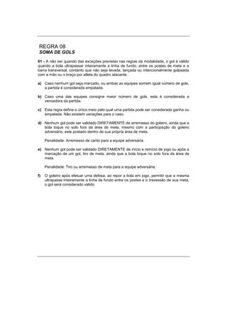 REGRA 08
SOMA DE GOLS
01 - A não ser quando das exceções previstas nas regras da modalidade, o gol é válido
quando a bola ultrapassar inteiramente a linha de fundo, entre os postes de meta e a
barra transversal, contanto que não seja levada, lançada ou intencionalmente golpeada
com a mão ou o braço por atleta do quadro atacante.
a) Caso nenhum gol seja marcado, ou ambas as equipes somem igual número de gols,
a partida é considerada empatada.
b) Caso uma das equipes consigne maior número de gols, esta é considerada a
vencedora da partida.
c) Esta regra define o único meio pelo qual uma partida pode ser considerada ganha ou
empatada. Não existem variações para o caso.
d) Nenhum gol pode ser validado DIRETAMENTE de arremesso do goleiro, ainda que a
bola toque no solo fora da área de meta, mesmo com a participação do goleiro
adversário, este postado dentro de sua própria área de meta.
Penalidade: Arremesso de canto para a equipe adversária.
e) Nenhum gol pode ser validado DIRETAMENTE de início e reinício de jogo ou após a
marcação de um gol, tiro de meta, ainda que a bola toque no solo fora da área de
meta.
Penalidade: Tiro ou arremesso de meta para a equipe adversária.
f) O goleiro após efetuar uma defesa, ao repor a bola em jogo, permitir que a mesma
ultrapasse inteiramente a linha de fundo entre os postes e o travessão de sua meta,
o gol será considerado valido.
 