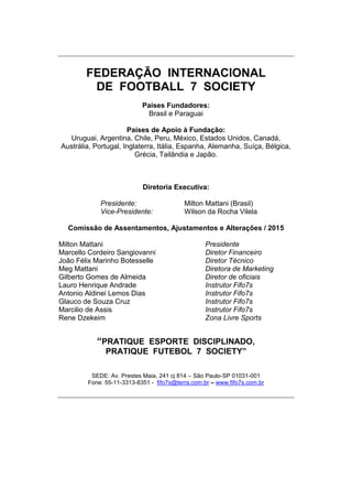 FEDERAÇÃO INTERNACIONAL
DE FOOTBALL 7 SOCIETY
Paises Fundadores:
Brasil e Paraguai
Paises de Apoio à Fundação:
Uruguai, Argentina, Chile, Peru, México, Estados Unidos, Canadá,
Austrália, Portugal, Inglaterra, Itália, Espanha, Alemanha, Suíça, Bélgica,
Grécia, Tailândia e Japão.
Diretoria Executiva:
Presidente: Milton Mattani (Brasil)
Vice-Presidente: Wilson da Rocha Vilela
Comissão de Assentamentos, Ajustamentos e Alterações / 2015
Milton Mattani Presidente
Marcello Cordeiro Sangiovanni Diretor Financeiro
João Félix Marinho Botesselle Diretor Técnico
Meg Mattani Diretora de Marketing
Gilberto Gomes de Almeida Diretor de oficiais
Lauro Henrique Andrade Instrutor Fifo7s
Antonio Aldinei Lemos Dias Instrutor Fifo7s
Glauco de Souza Cruz Instrutor Fifo7s
Marcilio de Assis Instrutor Fifo7s
Rene Dzekeim Zona Livre Sports
“PRATIQUE ESPORTE DISCIPLINADO,
PRATIQUE FUTEBOL 7 SOCIETY”
SEDE: Av. Prestes Maia, 241 cj 814 – São Paulo-SP 01031-001
Fone: 55-11-3313-8351 - fifo7s@terra.com.br – www.fifo7s.com.br
 