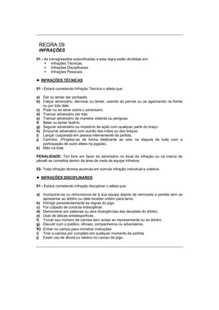 REGRA 09
INFRAÇÕES
01 - As transgressões subordinadas a esta regra estão divididas em:
 Infrações Técnicas.
 Infrações Disciplinares.
 Infrações Pessoais.
► INFRAÇÕES TÉCNICAS
01 - Estará cometendo Infração Técnica o atleta que:
a) Dar ou tentar dar pontapés.
b) Calçar adversário, derrubar ou tentar, usando as pernas ou se agachando na frente
ou por trás dele.
c) Pular ou se atirar sobre o adversário.
d) Trancar adversário por trás.
e) Trancar adversário de maneira violenta ou perigosa.
f) Bater ou tentar fazê-lo.
g) Segurar adversário ou impedi-lo de ação com qualquer parte do braço.
h) Empurrar adversário com auxílio das mãos ou dos braços.
i) Lançar cusparada em pessoa interveniente da partida.
j) Carrinho: (Projetar-se de forma deslizante ao solo na disputa de bola com a
participação de outro atleta na jogada).
k) Mão na bola
PENALIDADE: Tiro livre em favor do adversário no local da infração ou na marca de
pênalti se cometida dentro da área de meta da equipe infratora.
02- Toda infração técnica acumula em súmula infração individual e coletiva.
► INFRAÇÕES DISCIPLINARES:
01 - Estará cometendo Infração disciplinar o atleta que:
a) Incorporar-se ou reincorporar-se à sua equipe depois de reiniciada a partida sem se
apresentar ao árbitro ou dele receber ordem para tanto.
b) Infringir persistentemente as regras do jogo.
c) For culpado de conduta indisciplinar.
d) Demonstrar por palavras ou atos divergências das decisões do árbitro.
e) Usar de táticas antidesportivas.
f) Trocar seu número de camisa sem avisar ao representante ou ao árbitro.
g) Discutir com o público, oficiais, companheiros ou adversários.
h) Entrar no campo para ministrar instruções
i) Tirar a camisa por completo em qualquer momento da partida.
j) Fazer uso de álcool ou tabaco no campo de jogo.
 