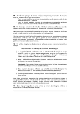 08 - Quando da aplicação de outras sanções disciplinares provenientes da mesma
infração, deverá observar este procedimento:
 Para o mesmo atleta, somente anota os cartões na súmula sem acúmulo de
infrações individuais e coletivas.
 Para os demais atletas e membros da comissão técnica da equipe, anota os
cartões em súmula, acumulando individual e coletiva até a 5º infração.
09 – Os atletas que cometerem 05 infrações individuais serão desqualificados, devendo
deixar o campo pela zona de substituição, podendo ser substituído imediatamente.
10 – As equipes que cometerem 05 infrações técnicas por período sofrerá um Shoot Out
a cada infração posterior, sendo estas zeradas ao final do período.
11 - Nas categorias Sub 07 e Sub 09, os atletas não deverão ser advertidos com cartões
disciplinares, sendo que em casos graves, poderá o arbitro solicitar ao Técnico da
equipe, sua imediata substituição. O atleta será considerado excluído da partida, mas
poderá permanecer no banco de reservas.
12 – Os cartões disciplinares não deverão ser aplicados após o encerramento definitivo
do jogo.
Procedimentos da cobrança do shoot out, durante o jogo.
a) A equipe beneficiada sairá com a bola na linha de saída do campo da equipe
infratora e todos os demais atletas deveram estar atrás da linha de saída do
campo contrario à cobrança, com exceção do goleiro da equipe infratora que
deverá estar com parte dos seus pés em cima da linha de gol.
b) Após a autorização do arbitro para a cobrança, o executor deverá colocar a bola
em jogo em no máximo 05 segundos.
Penalidade: Reversão em lateral no ponto mais próximo do local onde a bola se
encontrava e infração individual do atleta cobrador.
c) Caso o goleiro da equipe infratora seja advertido com Cartão Disciplinar na
execução do Shoot Out, este deverá cumprir as determinações da regra.
d) Todos os demais atletas somente poderão avançar na jogada após o executor
tocar na bola.
Obs.: Caso um ou mais atletas que não estejam participando do Shoot Out, invada o
espaço de 10m anterior à linha de saída do cobrador antes que este toque na bola, o
Árbitro retardará a cobrança e punirá o infrator conforme julgar necessário, somente
após restabelecido o posicionamento autorizará a cobrança.
11 - Caso haja prorrogação em uma partida, o número de infrações coletivas e
individuais do 2º período não serão zeradas.
 