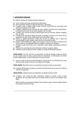 ► INFRAÇÕES PESSOAIS:
01 - Estará cometendo infração pessoal o atleta que:
a) Tocar na bola sem estar devidamente uniformizado.
b) Usar expressão verbal e/ou gestual para iludir o adversário.
c) O goleiro, após a defesa, soltar a bola e tocá-la novamente sem que tenha sido
tocada por qualquer outro atleta.
d) O goleiro, postado fora de sua área de meta, receber a bola de seus companheiros,
a conduzir para dentro de sua área e pegá-la com as mãos.
e) O goleiro com domínio da bola, conduzi-la para fora de sua área, retornar e pegá-la
com as mãos.
f) O executor de arremesso lateral, de canto, de goleiro, tiro livre ou tiro inicial, tiro ou
arremesso de meta, tocar na bola antes que outro atleta o faça.
g) Obstruir a jogada prendendo a bola com os pés ou evitando com o corpo sua
movimentação, exceto o goleiro caído dentro de sua área de meta.
h) Obstruir intencionalmente o goleiro sem posse ou domínio da bola ou interpor-se de
modo a obstruir as pretensões deste em relação a cobrança de infração.
i) Levantar os pés para chutar com o calcanhar e levar perigo a adversário próximo à
jogada.
j) Chutar com a sola dos pés tendo adversário próximo à jogada, solada.
k) Levantar os pés na altura do busto, cabeça ou costas de adversário próximo.
PENALIDADE: Tiro livre em favor do adversário no local da infração, exceto se dentro
de sua própria área de meta, quando deve ser executado na intersecção das linhas
frontal e lateral desta, no local mais próximo de onde ocorreu.
l) Lançar a bola na área de meta adversária, quando do tiro ou arremesso de meta,
sem que toque antes no solo ou em qualquer outro atleta.
PENALIDADE: Reversão em tiro ou arremesso de meta em favor do adversário.
m) O goleiro permanecer de posse ou domínio da bola dentro de sua área de meta por
mais de 05 segundos.
PENALIDADE: Lateral em favor do adversário na direção da linha frontal.
n) O goleiro, com a bola em jogo, arremessar, rebater ou chutar a bola na área
adversária, de sua própria área, sem que toque antes no solo ou em qualquer outro
atleta.
OBS: Quando do arremesso do goleiro com a bola em jogo, o mesmo poderá colocar
as mãos fora da área de meta.
 