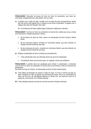 PENALIDADE: Reversão de posse de bola em favor do adversário, que deve ser
executada, obrigatoriamente, pelo goleiro com as mãos.
o) O goleiro com a bola em jogo, receber com as mãos de seus companheiros, desde
que não tenha sido jogada com a cabeça ou de forma involuntária. A jogada com a
cabeça não pode ser forçada “Anti Jogo”.
Ex.: no arremesso de meta o goleiro joga a bola para o atleta que a devolve.
PENALIDADE: Tiro livre em favor do adversário no local onde o atleta que recuou a bola
se encontrava e infração pessoal do mesmo.
 Se de dentro da área de meta, cobrar na intersecção da linha frontal e lateral
desta.
 Se de arremesso lateral, reversão em arremesso lateral, que será cobrado na
direção da linha frontal de sua área.
 Se de arremesso de canto, reversão em arremesso lateral, que será cobrado na
direção da linha frontal de sua área.
p) Realizar substituição de forma contrária ao procedimento.
 Toda substituição deve ser efetuada dentro da zona de substituição.
 O substituído deve sair primeiro para, em seguida, entrar seu substituto.
PENALIDADE: A partida deve ser paralisada para refazer a substituição e reiniciada
com tiro livre em favor do adversário no local onde se encontrava a bola no momento da
paralisação.
Se dentro da área do infrator, na intersecção da linha frontal e lateral desta.
q) Todo atleta encarregado de colocar a bola em jogo, no inicio e reinicio de jogo ou
após consignar um gol, de lateral, de arremesso de canto, de tiro ou arremesso de
meta, de tiro livre, de Penalidade Máxima ou Shoot Out, que demorar mais de 5
segundos, será punido com infração pessoal.
02 - Toda infração pessoal acumula em súmula somente infração individual.
 