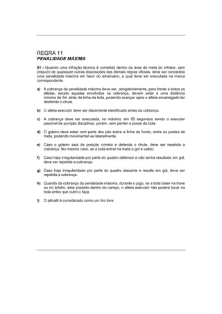 REGRA 11
PENALIDADE MÁXIMA
01 - Quando uma infração técnica é cometida dentro da área de meta do infrator, sem
prejuízo de quaisquer outras disposições das demais regras oficiais, deve ser concedida
uma penalidade máxima em favor do adversário, a qual deve ser executada na marca
correspondente.
a) A cobrança da penalidade máxima deve ser, obrigatoriamente, para frente e todos os
atletas, exceto aqueles envolvidos na cobrança, devem estar a uma distância
mínima de 5m atrás da linha da bola, podendo avançar após o atleta encarregado ter
desferido o chute.
b) O atleta executor deve ser claramente identificado antes da cobrança.
c) A cobrança deve ser executada, no máximo, em 05 segundos sendo o executor
passível de punição disciplinar, porém, sem perder a posse da bola.
d) O goleiro deve estar com parte dos pés sobre a linha de fundo, entre os postes de
meta, podendo movimentar-se lateralmente.
e) Caso o goleiro saia da posição correta e defenda o chute, deve ser repetida a
cobrança. No mesmo caso, se a bola entrar na meta o gol é valido.
f) Caso haja irregularidade por parte do quadro defensor e não tenha resultado em gol,
deve ser repetida a cobrança.
g) Caso haja irregularidade por parte do quadro atacante e resulte em gol, deve ser
repetida a cobrança.
h) Quando da cobrança da penalidade máxima, durante o jogo, se a bola bater na trave
ou no árbitro, este postado dentro do campo, o atleta executor não poderá tocar na
bola antes que outro o faça.
i) O pênalti é considerado como um tiro livre.
 