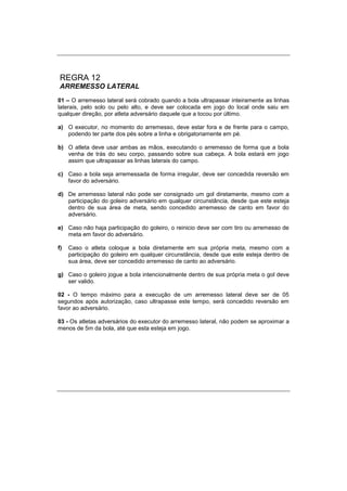 REGRA 12
ARREMESSO LATERAL
01 – O arremesso lateral será cobrado quando a bola ultrapassar inteiramente as linhas
laterais, pelo solo ou pelo alto, e deve ser colocada em jogo do local onde saiu em
qualquer direção, por atleta adversário daquele que a tocou por último.
a) O executor, no momento do arremesso, deve estar fora e de frente para o campo,
podendo ter parte dos pés sobre a linha e obrigatoriamente em pé.
b) O atleta deve usar ambas as mãos, executando o arremesso de forma que a bola
venha de trás do seu corpo, passando sobre sua cabeça. A bola estará em jogo
assim que ultrapassar as linhas laterais do campo.
c) Caso a bola seja arremessada de forma irregular, deve ser concedida reversão em
favor do adversário.
d) De arremesso lateral não pode ser consignado um gol diretamente, mesmo com a
participação do goleiro adversário em qualquer circunstância, desde que este esteja
dentro de sua área de meta, sendo concedido arremesso de canto em favor do
adversário.
e) Caso não haja participação do goleiro, o reinicio deve ser com tiro ou arremesso de
meta em favor do adversário.
f) Caso o atleta coloque a bola diretamente em sua própria meta, mesmo com a
participação do goleiro em qualquer circunstância, desde que este esteja dentro de
sua área, deve ser concedido arremesso de canto ao adversário.
g) Caso o goleiro jogue a bola intencionalmente dentro de sua própria meta o gol deve
ser valido.
02 - O tempo máximo para a execução de um arremesso lateral deve ser de 05
segundos após autorização, caso ultrapasse este tempo, será concedido reversão em
favor ao adversário.
03 - Os atletas adversários do executor do arremesso lateral, não podem se aproximar a
menos de 5m da bola, até que esta esteja em jogo.
 