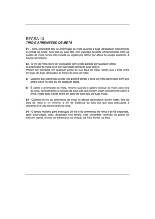 REGRA 13
TIRO E ARREMESSO DE META
01 – Será concedido tiro ou arremesso de meta quando a bola ultrapassar inteiramente
as linhas de fundo, pelo solo ou pelo alto, com exceção da parte compreendida entre os
postes de meta, tendo sido tocada ou jogada por último por atleta da equipe atacante, à
equipe adversária.
02 - O tiro de meta deve ser executado com a bola parada por qualquer atleta.
O arremesso de meta deve ser executado somente pelo goleiro.
Podem ser cobrados em qualquer ponto de sua área de meta, sendo que a bola entra
em jogo tão logo ultrapasse as linhas da área de meta.
a) Quando das cobranças a bola não poderá atingir a área de meta adversária sem que
antes toque no solo ou em qualquer atleta.
b) É válido o arremesso de meta, mesmo quando o goleiro colocar as mãos para fora
da área, considerando a posição de seus pés que podem estar parcialmente sobre a
linha. Neste caso a bola entra em jogo tão logo saia de suas mãos.
03 - Quando do tiro ou arremesso de meta os atletas adversários devem estar, fora da
área de meta e, no mínimo, a 5m de distância da bola até que seja executada a
cobrança e a bola tenha saído da área.
04 - O tempo máximo para execução de tiro e do arremesso de meta é de 05 segundos,
após autorização, caso ultrapasse este tempo, será concedido reversão de posse de
bola em lateral, a favor do adversário, na direção da linha frontal da área.
 