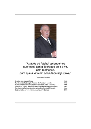 “Através do futebol aprendemos
que todos tem a liberdade de ir e vir,
com restrições,
para que a vida em sociedade seja viável”
Prof. Milton Mattani
Criador das regras oficiais 1988
Fundador da Federação Paulista de Futebol 7 society 1988
Fundador da Confederação Brasileira de Futebol 7 society 1996
Criador da Escola Nacional de Formações de Oficiais(Enoaf7s) 2002
Fundador da Federação Internacional de Football 7 Society 2004
Coordenador do livro internacional com 4 idiomas 2007
 
