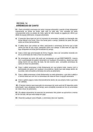 REGRA 14
ARREMESSO DE CANTO
01 – Será concedido arremesso de canto à equipe adversária, quando a bola ultrapassar
inteiramente as linhas de fundo, pelo solo ou pelo alto, com exceção da parte
compreendida entre os postes de meta, após ter sido tocada ou jogada por último por
atleta da equipe defensora, à equipe adversária.
a) O executor deve estar em pé no momento do arremesso, postado na interseção das
linhas lateral e de fundo, fora e de frente para o campo, podendo ter parte dos pés
sobre as linhas demarcatórias.
b) O atleta deve usar ambas as mãos, executando o arremesso de forma que a bola
venha de trás do seu corpo, passando sobre sua cabeça. A bola está em jogo tão
logo ultrapasse as linhas demarcatórias do campo.
c) Caso a bola seja arremessada de forma irregular, deve ser concedida reversão em
tiro ou arremesso de meta a favor do adversário.
d) De arremesso de canto não pode ser consignado um gol DIRETAMENTE, mesmo
com a participação do goleiro adversário em qualquer circunstância, desde que este
esteja dentro de sua área de meta. Se isto ocorrer será concedido arremesso de
canto em favor do adversário.
e) Caso o atleta arremesse a bola diretamente em sua própria meta, mesmo com a
participação do goleiro em qualquer circunstância, desde que este esteja dentro de
sua área, será concedido arremesso de canto ao adversário.
f) Caso o atleta arremesse a bola diretamente na meta adversária, o gol não é válido e
o reinicio deve ser com tiro ou arremesso de meta em favor a equipe adversária.
g) Caso o goleiro jogue a bola intencionalmente dentro de sua própria meta o gol deve
ser validado.
02 - O tempo máximo para execução do arremesso de canto será de 05 segundos após
autorização, caso ultrapasse este tempo, será concedido reversão em tiro ou arremesso
de meta a favor do adversário.
03 - Os atletas adversários do executor do arremesso não podem se aproximar a menos
de 5m da bola, até que esta esteja em jogo.
04 - Havendo qualquer outra infração, o arremesso deve ser repetido.
 