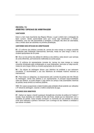 REGRA 15
ÁRBITRO / OFICIAIS DE ARBITRAGEM
VANTAGEM
Este é o item mais importante das Regras Oficiais, o qual o árbitro tem a obrigação de
fazer cumprir, dando oportunidade para que nunca seja beneficiado o infrator.
Entretanto, uma vez não aproveitada a vantagem, a infração não deve ser assinalada,
mas o infrator deve ser advertido na primeira paralisação.
UNIFORME DOS OFICIAIS DE ARBITRAGEM
01 - O uniforme dos árbitros consiste de: camisa de meia manga ou manga comprida
oficializada pela Federação Internacional, bermuda, meias de cano longo e tênis ou
chuteira apropriados de cor preta.
02 - Se a cor da camisa dos atletas for idêntica a dos árbitros, estes devem usar camisas
de cores diferentes, permanecendo inalteradas as outras peças.
03 - O uniforme do representante consiste de: camisa de meia manga ou manga
comprida oficializada pela confederação ou suas federações, bermuda ou calça escura,
meias de cano longo e tênis ou chuteira apropriados de cor preta.
04 – Os oficiais de arbitragem devem usar distintivo da entidade a que estiverem
vinculados. É recomendado o uso dos distintivos da entidade máxima nacional ou
internacional.
05 - Para todas as categorias, os responsáveis pelo controle da partida são três Oficiais
de Arbitragem, sendo dois árbitros e um representante. A principal responsabilidade
cabe aos árbitros, os quais dirigem o jogo dentro do campo e são autoridades máximas
da partida, tendo ambos os mesmos poderes.
OBS: Em casos excepcionais e determinados pela entidade oficial poderão ser utilizados
o 4º oficial de arbitragem, visando o melhor andamento do jogo.
DEVERES DOS ÁRBITROS
01 - Aplicar as regras e decidir quaisquer divergências oriundas da prática do Futebol 7
society. Suas decisões em matéria de fato são finais, desde que se relacionem com o
resultado da partida. Suas funções começam no momento de sua entrada no campo
onde será realizada a partida e terminam com a entrega do seu relatório à entidade a
que estiver vinculado.
 