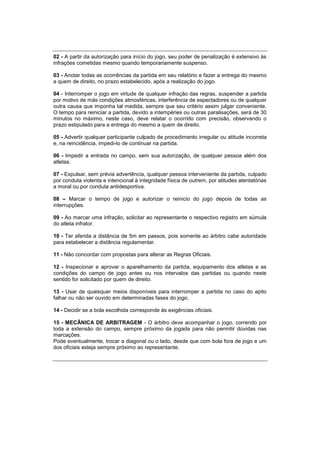 02 - A partir da autorização para início do jogo, seu poder de penalização é extensivo às
infrações cometidas mesmo quando temporariamente suspenso.
03 - Anotar todas as ocorrências da partida em seu relatório e fazer a entrega do mesmo
a quem de direito, no prazo estabelecido, após a realização do jogo.
04 - Interromper o jogo em virtude de qualquer infração das regras, suspender a partida
por motivo de más condições atmosféricas, interferência de espectadores ou de qualquer
outra causa que imponha tal medida, sempre que seu critério assim julgar conveniente.
O tempo para reiniciar a partida, devido a intempéries ou outras paralisações, será de 30
minutos no máximo, neste caso, deve relatar o ocorrido com precisão, observando o
prazo estipulado para a entrega do mesmo a quem de direito.
05 - Advertir qualquer participante culpado de procedimento irregular ou atitude incorreta
e, na reincidência, impedi-lo de continuar na partida.
06 - Impedir a entrada no campo, sem sua autorização, de qualquer pessoa além dos
atletas.
07 - Expulsar, sem prévia advertência, qualquer pessoa interveniente da partida, culpado
por conduta violenta e intencional à integridade física de outrem, por atitudes atentatórias
a moral ou por conduta antidesportiva.
08 – Marcar o tempo de jogo e autorizar o reinicio do jogo depois de todas as
interrupções.
09 - Ao marcar uma infração, solicitar ao representante o respectivo registro em súmula
do atleta infrator.
10 - Ter aferida a distância de 5m em passos, pois somente ao árbitro cabe autoridade
para estabelecer a distância regulamentar.
11 - Não concordar com propostas para alterar as Regras Oficiais.
12 - Inspecionar e aprovar o aparelhamento da partida, equipamento dos atletas e as
condições do campo de jogo antes ou nos intervalos das partidas ou quando neste
sentido for solicitado por quem de direito.
13 - Usar de quaisquer meios disponíveis para interromper a partida no caso do apito
falhar ou não ser ouvido em determinadas fases do jogo.
14 - Decidir se a bola escolhida corresponde às exigências oficiais.
15 - MECÂNICA DE ARBITRAGEM - O árbitro deve acompanhar o jogo, correndo por
toda a extensão do campo, sempre próximo da jogada para não permitir dúvidas nas
marcações.
Pode eventualmente, trocar a diagonal ou o lado, desde que com bola fora de jogo e um
dos oficiais esteja sempre próximo ao representante.
 