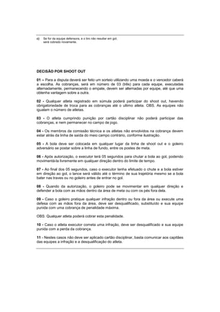 c) Se for da equipe defensora, e o tiro não resultar em gol,
será cobrado novamente.
DECISÃO POR SHOOT OUT
01 – Para a disputa deverá ser feito um sorteio utilizando uma moeda e o vencedor caberá
a escolha. As cobranças, será em número de 03 (três) para cada equipe, executadas
alternadamente, permanecendo o empate, devem ser alternadas por equipe, até que uma
obtenha vantagem sobre a outra.
02 - Qualquer atleta registrado em súmula poderá participar do shoot out, havendo
obrigatoriedade de troca para as cobranças até o ultimo atleta. OBS. As equipes não
igualam o número de atletas.
03 - O atleta cumprindo punição por cartão disciplinar não poderá participar das
cobranças, e nem permanecer no campo de jogo.
04 - Os membros da comissão técnica e os atletas não envolvidos na cobrança devem
estar atrás da linha de saída do meio campo contrário, conforme ilustração.
05 - A bola deve ser colocada em qualquer lugar da linha de shoot out e o goleiro
adversário se postar sobre a linha de fundo, entre os postes de meta.
06 - Após autorização, o executor terá 05 segundos para chutar a bola ao gol, podendo
movimentá-la livremente em qualquer direção dentro do limite de tempo.
07 - Ao final dos 05 segundos, caso o executor tenha efetuado o chute e a bola estiver
em direção ao gol, o lance será válido até o término de sua trajetória mesmo se a bola
bater nas traves ou no goleiro antes de entrar no gol.
08 - Quando da autorização, o goleiro pode se movimentar em qualquer direção e
defender a bola com as mãos dentro da área de meta ou com os pés fora dela.
09 - Caso o goleiro pratique qualquer infração dentro ou fora da área ou execute uma
defesa com as mãos fora da área, deve ser desqualificado, substituído e sua equipe
punida com uma cobrança de penalidade máxima.
OBS: Qualquer atleta poderá cobrar esta penalidade.
10 - Caso o atleta executor cometa uma infração, deve ser desqualificado e sua equipe
punida com a perda da cobrança.
11 - Nestes casos não deve ser aplicado cartão disciplinar, basta comunicar aos capitães
das equipes a infração e a desqualificação do atleta.
 
