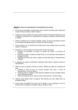 ANEXO II - MANUAL DE PADRONIZAÇÃO E PROCEDIMENTOS DE OFICIAIS
1. No ato de sua escalação, verifique data, local e horário da partida. Não conhecendo
o local, informe-se sobre o melhor itinerário.
2. Chegue ao local da partida 30 minutos antes do horário da tabela, familiarize-se com
o ambiente, apresente-se ao responsável do complexo, providencie estacionamento
e vestiário.
3. Ambos os árbitros tem os mesmos poderes, porém, se houver discordância quanto
às marcações prevalecerá sempre a decisão do chefe de equipe.
4. Procure saber a cor do uniforme das equipes para evitar atrasos caso sua camisa
seja de cor idêntica.
5. Inspecione o campo de jogo 15 minutos antes do início da partida:
 Verifique as marcações do campo, os postes das metas e os bancos de
reservas.
 Examine as redes e verifique se estão firmes e se as aberturas não permitem a
passagem da bola.
 Certifique-se de que haja mesa e cadeira em local adequado ao representante e
delegado.
6. O delegado da partida, devidamente autorizado, pode utilizar a cadeira ao lado do
representante.
7. Antes de iniciar a partida, examine as bolas e verifique se estão em condições de
jogo.
 Escolhida a bola do jogo, as demais deverão ficar junto à mesa do
representante, ou fora do campo.
 Somente pode ser utilizada a bola oficial da entidade sob cuja jurisdição estiver
sendo realizada a partida.
 Esta recomendação serve, inclusive, para o aquecimento no campo de jogo.
8. Observe quais atletas serão os goleiros. Não permita que outro atleta tenha os
privilégios destes.
9. Nunca inicie uma partida com menos de 07 atletas e nem a prossiga se uma ou
ambas ficarem reduzidas a 03 atletas, seja por qualquer motivo.
 