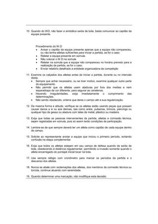 10. Quando do WO, não fazer a simbólica saída de bola, basta comunicar ao capitão da
equipe presente.
Procedimento do W.O
 Avisar o capitão da equipe presente apenas que a equipe não compareceu,
ou não tenha atletas suficientes para iniciar a partida, se for o caso.
 Relatar a equipe presente em súmula.
 Não colocar o W.O na súmula.
 Relatar na súmula que a equipe não compareceu no horário previsto para a
realização da partida, se for o caso.
 Enviar relatório detalhado a entidade organizadora da competição
11. Examine os calçados dos atletas antes de iniciar a partida, durante ou no intervalo
desta.
 Sempre que achar necessário, ou se tiver motivo, examine qualquer outra parte
do equipamento.
 Não permitir que os atletas usem ataduras por fora dos meiões e nem
esparadrapo de cor diferente, para segurar as caneleiras.
 Havendo irregularidades, exija imediatamente o cumprimento das
determinações.
 Não sendo obedecido, ordene que deixe o campo até a sua regularização.
12. Da mesma forma e atitude, verifique se os atletas estão usando peças que possam
causar danos a si ou aos demais, tais como anéis, pulseiras, brincos, piercings ou
qualquer tipo de gesso ou atadura com talas de metal, plástico ou madeira.
13. Exija que todas as pessoas intervenientes da partida, atletas e comissão técnica,
sejam registradas em súmula, pois só assim terão condições de participação.
14. Lembre-se de que sempre deverá ter um atleta como capitão de cada equipe dentro
de campo.
15. Solicite ao representante anotar a equipe que iniciou o primeiro período, evitando
confusão na etapa complementar.
16. Exija que todos os atletas estejam em seu campo de defesa quando da saída de
bola, obedecendo à distância regulamentar, permitindo a invasão somente quando o
atleta encarregado do pontapé inicial tocar na bola.
17. Use sempre relógio com cronômetro para marcar os períodos da partida e o
descanso dos atletas.
18. Nunca se abale com reclamações dos atletas, dos membros da comissão técnica ou
torcida, continue atuando com serenidade.
19. Quando determinar uma marcação, não modifique esta decisão.
 