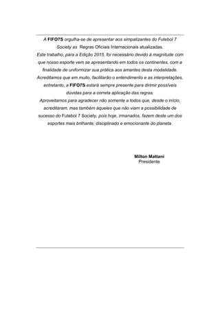 A FIFO7S orgulha-se de apresentar aos simpatizantes do Futebol 7
Society as Regras Oficiais Internacionais atualizadas.
Este trabalho, para a Edição 2015, foi necessário devido à magnitude com
que nosso esporte vem se apresentando em todos os continentes, com a
finalidade de uniformizar sua prática aos amantes desta modalidade.
Acreditamos que em muito, facilitarão o entendimento e as interpretações,
entretanto, a FIFO7S estará sempre presente para dirimir possíveis
dúvidas para a correta aplicação das regras.
Aproveitamos para agradecer não somente a todos que, desde o início,
acreditaram, mas também àqueles que não viam a possibilidade de
sucesso do Futebol 7 Society, pois hoje, irmanados, fazem deste um dos
esportes mais brilhante, disciplinado e emocionante do planeta.
Milton Mattani
Presidente
 