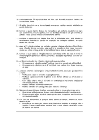 20. A contagem dos 05 segundos deve ser feita com as mãos acima da cabeça, de
forma clara e visível.
21. O árbitro deve informar o tempo jogado apenas ao capitão, quando solicitado no
pedido de tempo.
22. Lembre-se que o objetivo do jogo é a marcação de gol, portanto, estude bem a regra
que o determina, pois uma partida pode ser decidida através de um gol acidental. O
gol só é valido quando ultrapassar inteiramente a linha.
23. Observe o dispositivo das regras, que não é puramente punir, mas impedir o
retardamento indevido da partida na obtenção de vantagens desleais, as quais
devem ser coibidas.
24. Após a 5ª infração coletiva, por período, a equipe infratora sofrerá um Shoot Out a
cada infração técnica cometida, seja qual for a posição da bola neste momento,
desde que esteja em jogo e não for cometida dentro da área da equipe defensora.
25. Lembre-se que todas as infrações técnicas cometidas dentro da área de meta do
infrator originam penalidade máxima, portanto, é de capital importância assinalar tais
infrações.
26. A não comunicação das infrações não impede suas punições.
 O representante não informa da 5ª coletiva, mas deve ser cobrado o Shoot Out.
 O representante não informa da 4ª individual, mas o atleta deve deixar o campo
de jogo.
27. Antes de autorizar a cobrança de uma penalidade máxima, observe o que determina
a regra:
 Verifique se a bola se encontra na posição correta.
 Verifique o posicionamento do goleiro e dos demais atletas não envolvidos na
cobrança.
 Caso a bola bata na trave, o executor não poderá tocá-la novamente antes de ter
sido tocada por outro atleta.
 O atleta cobrador deverá ser identificado.
 O atleta cobrador terá 05 segundos para efetuar a cobrança.
28. Não permita a participação de atleta sangrando, observe o que determina a regra:
 Ordene sua saída do campo de jogo e permita sua substituição imediatamente.
 O retorno deste atleta somente deve ocorrer após os devidos atendimentos e
com sua autorização.
29. Em caso de atendimento a qualquer atleta dentro do campo, observe as novas
determinações:
 Providencie sua remoção, permita sua substituição imediata e prossiga com a
partida. O retorno deste atleta somente deve ocorrer quando da próxima posse
de bola da sua equipe.
 