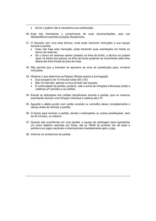 Se for o goleiro não é necessário sua substituição.
30. Exija dos treinadores o cumprimento de suas recomendações, pois sua
desobediência acarreta punições disciplinares.
31. O treinador tem uma área técnica, onde pode transmitir instruções a sua equipe
durante a partida.
 Caso não haja esta marcação, pode transmitir suas orientações em frente ao
banco de reservas.
 Se o banco de reservas estiver postado na linha de fundo, o técnico só poderá
atuar na frente dos bancos na linha de fundo podendo se movimentar pela linha
lateral até linha frontal da área de meta.
32. Não permita que o treinador se aproxime da zona de substituição para, ministrar
instruções.
33. Observe o que determina as Regras Oficiais quanto à prorrogação:
 Sua duração é de 10 minutos totais (05 x 05).
 Não há intervalo, apenas a troca de lado das equipes.
 É continuidade da partida, portanto, vale a soma de infrações individuais (total) e
coletivas (2º período) e os cartões.
34. Estude as aplicações dos cartões disciplinares durante a partida, pois os mesmos
acarretarão sempre uma infração individual e coletiva até a 5º.
35. Aguarde o atleta punido com cartão amarelo ou vermelho deixar completamente o
campo antes de reiniciar a partida.
36. O tempo para reiniciar a partida, devido a intempéries ou outras paralisações, será
de 30 minutos, no máximo.
37. Quando das ocorrências em uma partida, a equipe de arbitragem deve apresentar
um único relatório assinado por todos, até as 18h00 do primeiro dia útil após a
partida e em jogos nacionais e internacionais imediatamente após o jogo.
38. Informar os acréscimos da partida.
 
