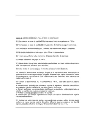 ANEXO III - NORMAS DE CONDUTA PARA OFICIAIS DE ARBITRAGEM
01. Comparecer ao local da partida 01 hora antes do jogo, para os jogos da Fifo7s.
02. Comparecer ao local da partida 30 minutos antes do horário do jogo, Federações.
03. Comparecer devidamente trajado, uniforme pré-determinado, limpo e barbeado.
04. No vestiário planificar o jogo com o outro Oficial e representante.
05. Ter em seu uniforme bolsa no mínimo 03 cores diferentes de camisas.
06. Utilizar o distintivo em jogos da Fifo7s.
07. Manter-se em forma física adequada às suas funções, em jogos oficiais não poderão
estar com aparência acima do peso permitido.
08. Estar dentro do campo de jogo 15 minutos antes do horário de tabela.
09. Verificar o estado geral do campo de jogo e se necessário fazer relatório para a
entidade oficial, linhas demarcatórias, postes e redes de meta, banco de reservas, mesa
do representante, condições da bola, objetos perigosos (garrafas, latas, pedaços de
madeira e ferro etc..).
10. Conferir os documentos, RG ou Carteirinha da Fifo7s, e de todos os envolvidos na
partida.
a) Verificar antes de inserir na súmula do jogo se os atletas ou membros da comissão
técnica estão inscritos na Ficha de Inscrição Coletiva da Equipe.
b) Conferir as fotos e nome dos atletas, certificando-se que todos estão relacionados, e
solicitar ao capitão das equipes para assinar a súmula.
c) Verificar se as equipes possuem tarja de capitão.
d) Verificar para que sempre haja dentro do campo, um capitão identificado com tarja de
cor diferente da camisa.
11. Verificar os uniformes dos atletas: numeração das camisas, calção térmico, exigir
conforme a regra, camisa reserva de goleiro diferente sua numeração e cor das 02
equipes, calçados (chuteira Society ou tênis) chuteira de cravo não pode,
 