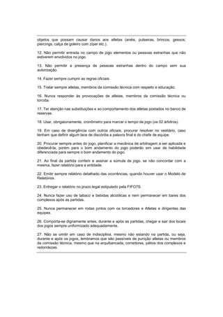 objetos que possam causar danos aos atletas (anéis, pulseiras, brincos, gessos;
piercings, calça de goleiro com zíper etc.).
12. Não permitir entrada no campo de jogo elementos ou pessoas estranhas que não
estiverem envolvidos no jogo.
13. Não permitir a presença de pessoas estranhas dentro do campo sem sua
autorização.
14. Fazer sempre cumprir as regras oficiais.
15. Tratar sempre atletas, membros da comissão técnica com respeito e educação.
16. Nunca responder às provocações de atletas, membros da comissão técnica ou
torcida.
17. Ter atenção nas substituições e ao comportamento dos atletas postados no banco de
reservas.
18. Usar, obrigatoriamente, cronômetro para marcar o tempo de jogo (os 02 árbitros).
19. Em caso de divergência com outros oficiais, procurar resolver no vestiário, caso
tenham que definir algum lace de discórdia a palavra final é do chefe de equipe.
20. Procurar sempre antes do jogo, planificar a mecânica de arbitragem a ser aplicada e
obedecê-la, porém para o bom andamento do jogo poderão sim usar de habilidade
diferenciada para sempre o bom andamento do jogo.
21. Ao final da partida conferir e assinar a súmula de jogo, se não concordar com a
mesma, fazer relatório para a entidade.
22. Emitir sempre relatório detalhado das ocorrências, quando houver usar o Modelo de
Relatórios.
23. Entregar o relatório no prazo legal estipulado pela FIFO7S.
24. Nunca fazer uso de tabaco e bebidas alcoólicas e nem permanecer em bares dos
complexos após as partidas.
25. Nunca permanecer em rodas juntos com os torcedores e Atletas e dirigentes das
equipes.
26. Comporta-se dignamente antes, durante e após as partidas, chegar e sair dos locais
dos jogos sempre uniformizado adequadamente.
27. Não se omitir em caso de indisciplina, mesmo não estando na partida, ou seja,
durante e após os jogos, lembramos que são passíveis de punição atletas ou membros
da comissão técnica, mesmo que na arquibancada, corredores, pátios dos complexos e
redondezas.
 