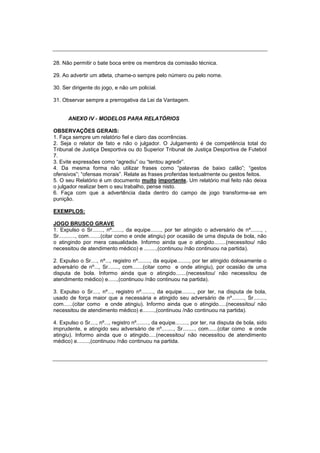 28. Não permitir o bate boca entre os membros da comissão técnica.
29. Ao advertir um atleta, chame-o sempre pelo número ou pelo nome.
30. Ser dirigente do jogo, e não um policial.
31. Observar sempre a prerrogativa da Lei da Vantagem.
ANEXO IV - MODELOS PARA RELATÓRIOS
OBSERVAÇÕES GERAIS:
1. Faça sempre um relatório fiel e claro das ocorrências.
2. Seja o relator de fato e não o julgador. O Julgamento é de competência total do
Tribunal de Justiça Desportiva ou do Superior Tribunal de Justiça Desportiva de Futebol
7.
3. Evite expressões como “agrediu” ou “tentou agredir”.
4. Da mesma forma não utilizar frases como “palavras de baixo calão”; “gestos
ofensivos”; “ofensas morais”. Relate as frases proferidas textualmente ou gestos feitos.
5. O seu Relatório é um documento muito importante. Um relatório mal feito não deixa
o julgador realizar bem o seu trabalho, pense nisto.
6. Faça com que a advertência dada dentro do campo de jogo transforme-se em
punição.
EXEMPLOS:
JOGO BRUSCO GRAVE
1. Expulso o Sr......., nº......., da equipe......., por ter atingido o adversário de nº......., ,
Sr..........., com........(citar como e onde atingiu) por ocasião de uma disputa de bola, não
o atingindo por mera casualidade. Informo ainda que o atingido........(necessitou/ não
necessitou de atendimento médico) e ........,(continuou /não continuou na partida).
2. Expulso o Sr...., nº..., registro nº........, da equipe........, por ter atingido dolosamente o
adversário de nº..., Sr......., com.......(citar como e onde atingiu), por ocasião de uma
disputa de bola. Informo ainda que o atingido.......(necessitou/ não necessitou de
atendimento médico) e......,(continuou /não continuou na partida).
3. Expulso o Sr...., nº..., registro nº........, da equipe........, por ter, na disputa de bola,
usado de força maior que a necessária e atingido seu adversário de nº........, Sr........,
com......(citar como e onde atingiu). Informo ainda que o atingido.....(necessitou/ não
necessitou de atendimento médico) e........,(continuou /não continuou na partida).
4. Expulso o Sr...., nº..., registro nº........, da equipe........, por ter, na disputa de bola, sido
imprudente, e atingido seu adversário de nº........, Sr........, com......(citar como e onde
atingiu). Informo ainda que o atingido.....(necessitou/ não necessitou de atendimento
médico) e........,(continuou /não continuou na partida.
 