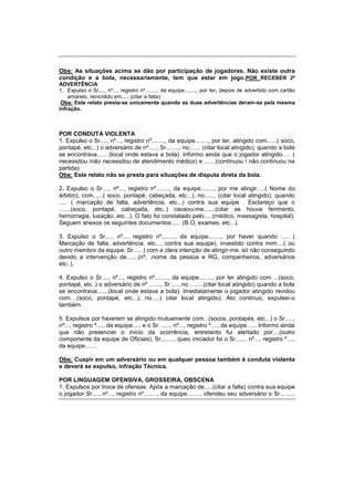 Obs: As situações acima se dão por participação de jogadores. Não existe outra
condição e a bola, necessariamente, tem que estar em jogo.POR RECEBER 2ª
ADVERTÊNCIA
1. Expulso o Sr...., nº..., registro nº........, da equipe........, por ter, depois de advertido com cartão
amarelo, reincidido em..... (citar a falta)
.Obs: Este relato presta-se unicamente quando as duas advertências deram-se pela mesma
infração.
POR CONDUTA VIOLENTA
1. Expulso o Sr...., nº..., registro nº........, da equipe........, por ter, atingido com......( soco,
pontapé, etc...) o adversário de nº....., Sr........, no....... (citar local atingido), quando a bola
se encontrava...... (local onde estava a bola). Informo ainda que o jogador atingido..... (
necessitou /não necessitou de atendimento médico) e .......(continuou / não continuou na
partida).
Obs: Este relato não se presta para situações de disputa direta da bola.
2. Expulso o Sr...., nº..., registro nº........, da equipe........, por me atingir.....( Nome do
árbitro), com......( soco, pontapé, cabeçada, etc...), no....... (citar local atingido), quando
..... ( marcação de falta, advertência, etc...) contra sua equipe . Esclareço que o
.......(soco, pontapé, cabeçada, etc..) causou-me.......(citar se houve ferimento,
hemorragia, luxação, etc...). O fato foi constatado pelo.....(médico, massagista, hospital).
Seguem anexos os seguintes documentos:..... (B.O, exames, etc...).
3. Expulso o Sr...., nº..., registro nº........, da equipe........, por haver quando ..... (
Marcação de falta, advertência, etc..., contra sua equipe), investido contra mim....( ou
outro membro da equipe, Sr..... ) com a clara intenção de atingir-me, só não conseguindo
devido a intervenção de.......(nº, ,nome da pessoa e RG, companheiros, adversários
etc..).
4. Expulso o Sr...., nº..., registro nº........, da equipe........, por ter atingido com ...(soco,
pontapé, etc..) o adversário de nº ......., Sr.......no ........(citar local atingido) quando a bola
se encontrava.......(local onde estava a bola). Imediatamente o jogador atingido revidou
com....(soco, pontapé, etc...), no.....( citar local atingido). Ato continuo, expulsei-o
também.
5. Expulsos por haverem se atingido mutuamente com...(socos, pontapés, etc...) o Sr.....,
nº..., registro º...., da equipe..... e o Sr. ....., nº..., registro º...., da equipe...... Informo ainda
que não presenciei o início da ocorrência, entretanto fui alertado por....(outro
componente da equipe de Oficiais), Sr........, queo iniciador foi o Sr....... nº..., registro º....,
da equipe.......
Obs: Cuspir em um adversário ou em qualquer pessoa também é conduta violenta
e deverá se expulso, infração Técnica.
POR LINGUAGEM OFENSIVA, GROSSEIRA, OBSCENA
1. Expulsos por troca de ofensas. Após a marcação de.....(citar a falta) contra sua equipe
o jogador Sr...., nº..., registro nº........, da equipe........, ofendeu seu adversário o Sr........,
 