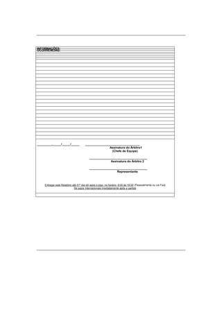 INFORMAÇÕES:
OCORRÊNCIAS:
_________,_____/_____/_____ _________________________________
Assinatura do Árbitro1
(Chefe de Equipe)
___________________________________
Assinatura do Árbitro 2
___________________________________
Representante
Entregar este Relatório até 01º dia útil após o jogo, no horário 9:00 às 18:00 (Pessoalmente ou via Fax)
Se jogos internacionais imediatamente após a partida
 