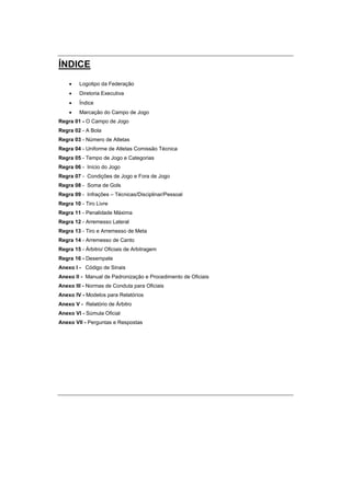 ÍNDICE
 Logotipo da Federação
 Diretoria Executiva
 Índice
 Marcação do Campo de Jogo
Regra 01 - O Campo de Jogo
Regra 02 - A Bola
Regra 03 - Número de Atletas
Regra 04 - Uniforme de Atletas Comissão Técnica
Regra 05 - Tempo de Jogo e Categorias
Regra 06 - Início do Jogo
Regra 07 - Condições de Jogo e Fora de Jogo
Regra 08 - Soma de Gols
Regra 09 - Infrações – Técnicas/Disciplinar/Pessoal
Regra 10 - Tiro Livre
Regra 11 - Penalidade Máxima
Regra 12 - Arremesso Lateral
Regra 13 - Tiro e Arremesso de Meta
Regra 14 - Arremesso de Canto
Regra 15 - Árbitro/ Oficiais de Arbitragem
Regra 16 - Desempate
Anexo I - Código de Sinais
Anexo II - Manual de Padronização e Procedimento de Oficiais
Anexo III - Normas de Conduta para Oficiais
Anexo IV - Modelos para Relatórios
Anexo V - Relatório de Árbitro
Anexo VI - Súmula Oficial
Anexo VII - Perguntas e Respostas
 