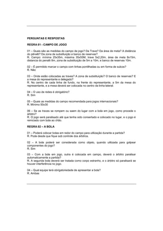 PERGUNTAS E RESPOSTAS
REGRA 01 - CAMPO DE JOGO
01 – Quais são as medidas do campo de jogo? Da Trave? Da área de meta? A distância
do pênalti? Da zona de substituição e banco de reservas?
R. Campo: mínima 25x35m, máxima 35x55M, trave 5x2,20m, área de meta 8x15m,
distancia do penalti 8m, zona de substituição de 5m a 10m, e banco de reservas 10m.
02 – É permitido marcar o campo com linhas pontilhadas ou em forma de sulcos?
R. Não
03 – Onde estão colocadas as traves? A zona de substituição? O banco de reservas? E
a mesa do representante e delegado?
R. No centro de cada linha de fundo, na frente do representante, a 5m da mesa do
representante, e a mesa deverá ser colocada no centro da linha lateral.
04 – O uso de redes é obrigatório?
R. Sim
05 – Quais as medidas do campo recomendada para jogos internacionais?
R. Mínimo 50x30
06 – Se as traves se rompem ou saem do lugar com a bola em jogo, como procede o
árbitro?
R. O jogo será paralisado até que tenha sido consertado e colocado no lugar, e o jogo é
reiniciado com bola ao chão.
REGRA 02 – A BOLA
01 – Poderá colocar bolas em redor do campo para utilização durante a partida?
R. Pode desde que fique sob controle dos árbitros.
02 – A bola poderá ser considerada como objeto, quando utilizada para golpear
componentes do jogo?
R. Sim
03 – Com a bola em jogo, outra é colocada em campo, deverá o árbitro paralisar
automaticamente a partida?
R. A segunda bola deverá ser tratada como corpo estranho, e o árbitro só paralisará se
houver interferência no jogo.
04 – Qual equipe terá obrigatoriedade de apresentar a bola?
R. Ambas
 