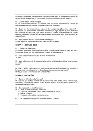 R. Quando ultrapassar completamente pelo alto ou pelo solo, as linhas demarcatórias do
campo, e quando a partida for interrompida pelo árbitro ou tocar na rede superior.
02 – Quando a bola estará em jogo?
R. Em todas outras ocasiões, inclusive se bater no árbitro este dentro do campo, ou
quando se espera uma decisão, obedecendo a lei de vantagem.
03 – Quem são elementos estranho e quando das suas participações, como proceder?
R. Só não são considerados elementos estranhos ao jogo, aqueles que no momento
encontram-se no campo de jogo, atletas e árbitros. Quando da sua intervenção o jogo
deve ser paralisado, retirado do campo e reiniciado com bola ao chão, de acordo com as
regras oficiais.
04 – Bola em cima da linha é considerada fora de jogo?
R. Não, as linhas demarcatórias fazem parte do campo de jogo.
REGRA 08 – SOMA DE GOLS
01 – Quando um gol é valido?
R. Quando ultrapassar inteiramente a linha de fundo entre os postes de meta e a barra
transversal, desde que não haja qualquer infração do atleta atacante.
02 – Vale gol de arremesso ou tiro de meta diretamente?
R. Não.
03 – Vale gol diretamente de bolas de saída, início, reinício de jogo, lateral ou arremesso
de canto?
R. Não.
04 – Se 01 árbitro confirma um gol antes que a bola tenha ultrapassado por completo a
linha de meta, e imediatamente se da conta de seu equivoco como proceder?
R. O jogo devera ser reiniciado com bola ao chão.
REGRA 09 – INFRAÇÕES
01 – Como se define Infração Técnica?
R. É aquela que o atleta comete com a participação outro atleta, com a bola em jogo,
incluindo o toque de mão na bola, que é a única infração técnica que não necessita da
participação de outro atleta.
02 – Exemplos de Infrações Técnicas?
R. 1º – Pular ou atirar-se sobre o adversário.
2º – Empurrar o adversário com o auxilio das mãos ou braços.
3º - Aplicar o carinho.
4º - Toque de mão na bola intencionalmente.
03 – Qual é a penalidade aplicada quando a Infração Técnica?
 