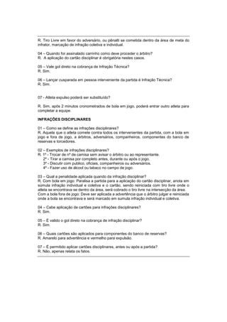 R. Tiro Livre em favor do adversário, ou pênalti se cometida dentro da área de meta do
infrator, marcação de infração coletiva e individual.
04 – Quando for assinalado carrinho como deve proceder o árbitro?
R. A aplicação do cartão disciplinar é obrigatória nestes casos.
05 – Vale gol direto na cobrança de Infração Técnica?
R. Sim.
06 – Lançar cusparada em pessoa interveniente da partida é Infração Técnica?
R. Sim.
07 - Atleta expulso poderá ser substituído?
R. Sim, após 2 minutos cronometrados de bola em jogo, poderá entrar outro atleta para
completar a equipe.
INFRAÇÕES DISCIPLINARES
01 – Como se define as infrações disciplinares?
R. Aquela que o atleta comete contra todos os intervenientes da partida, com a bola em
jogo e fora de jogo, a árbitros, adversários, companheiros, componentes do banco de
reservas e torcedores.
02 – Exemplos de infrações disciplinares?
R. 1º - Trocar de nº de camisa sem avisar o árbitro ou ao representante.
2º - Tirar a camisa por completo antes, durante ou após o jogo.
3º - Discutir com publico, oficiais, companheiros ou adversários.
4º - Fazer uso de álcool ou tabaco no campo de jogo.
03 – Qual a penalidade aplicada quando da infração disciplinar?
R. Com bola em jogo: Paralisa a partida para a aplicação do cartão disciplinar, anota em
súmula infração individual e coletiva e o cartão, sendo reiniciada com tiro livre onde o
atleta se encontrava se dentro da área, será cobrado o tiro livre na intersecção da área.
Com a bola fora de jogo: Deve ser aplicada a advertência que o árbitro julgar e reiniciada
onde a bola se encontrava e será marcado em sumula infração individual e coletiva.
04 – Cabe aplicação de cartões para infrações disciplinares?
R. Sim.
05 – É valido o gol direto na cobrança de infração disciplinar?
R. Sim.
06 – Quais cartões são aplicados para componentes do banco de reservas?
R. Amarelo para advertência e vermelho para expulsão.
07 – É permitido aplicar cartões disciplinares, antes ou após a partida?
R. Não, apenas relata os fatos.
 