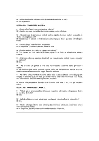 08 – Pode um tiro livre ser executado levantando a bola com os pés?
R. Sim é permitido.
REGRA 11 – PENALIDADE MÁXIMA
01 – Quais infrações originam penalidade máxima?
R. Infrações técnicas, cometidas dentro da área da equipe infratora.
02 – Na cobrança da penalidade poderá realizar jogadas técnicas ou tem obrigação de
chutar em direção ao gol?
R. Na cobrança do pênalti, poderá realizar qualquer jogada desde que seja cobrada para
frente.
03 – Qual o tempo para cobrança de pênalti?
R. 05 segundos, porém não perde a posse de bola.
04 – Qual a posição do goleiro na cobrança do pênalti?
R. Com os pés em cima da linha de fundo, podendo se deslocar lateralmente sobre a
mesma.
05 – O árbitro ordena a repetição do pênalti por irregularidade, poderá trocar o cobrador
ou o goleiro?
R. Sim.
06 – Ao executar um pênalti a bola bate no travessão e estoura, como proceder o
árbitro?
R. Se estourar após entrar na meta o gol é valido, se não entrar na meta e estourar,
substitui a bola e será reiniciado o jogo com bola ao chão.
07 - Ao cobrar uma penalidade máxima, a bola bate na trave volta ao campo de jogo em
direção ao executor que por mais que tenta evitar a bola bate em uma de suas mãos,
seu companheiro aproveita e faz o gol como proceder?
R. Marcar infração pessoal do atleta que tocou na bola pela 2º vez, e o gol não será
válido.
REGRA 12 – ARREMESSO LATERAL
01 – Valerá gol de arremesso lateral tocando no goleiro adversário, este postado dentro
de sua área de meta?
R. Não.
02 – Valerá gol de arremesso lateral, este consignado intencionalmente pelo goleiro?
R. Sim.
03 – Qual é o tempo máximo para cobrança do arremesso lateral, se passar este tempo
como proceder o árbitro?
R. 05 segundos, se ultrapassar conceder reversão ao adversário.
 