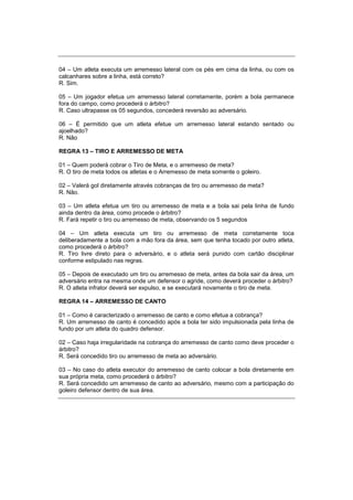 04 – Um atleta executa um arremesso lateral com os pés em cima da linha, ou com os
calcanhares sobre a linha, está correto?
R. Sim.
05 – Um jogador efetua um arremesso lateral corretamente, porém a bola permanece
fora do campo, como procederá o árbitro?
R. Caso ultrapasse os 05 segundos, concederá reversão ao adversário.
06 – É permitido que um atleta efetue um arremesso lateral estando sentado ou
ajoelhado?
R. Não
REGRA 13 – TIRO E ARREMESSO DE META
01 – Quem poderá cobrar o Tiro de Meta, e o arremesso de meta?
R. O tiro de meta todos os atletas e o Arremesso de meta somente o goleiro.
02 – Valerá gol diretamente através cobranças de tiro ou arremesso de meta?
R. Não.
03 – Um atleta efetua um tiro ou arremesso de meta e a bola sai pela linha de fundo
ainda dentro da área, como procede o árbitro?
R. Fará repetir o tiro ou arremesso de meta, observando os 5 segundos
04 – Um atleta executa um tiro ou arremesso de meta corretamente toca
deliberadamente a bola com a mão fora da área, sem que tenha tocado por outro atleta,
como procederá o árbitro?
R. Tiro livre direto para o adversário, e o atleta será punido com cartão disciplinar
conforme estipulado nas regras.
05 – Depois de executado um tiro ou arremesso de meta, antes da bola sair da área, um
adversário entra na mesma onde um defensor o agride, como deverá proceder o árbitro?
R. O atleta infrator deverá ser expulso, e se executará novamente o tiro de meta.
REGRA 14 – ARREMESSO DE CANTO
01 – Como é caracterizado o arremesso de canto e como efetua a cobrança?
R. Um arremesso de canto é concedido após a bola ter sido impulsionada pela linha de
fundo por um atleta do quadro defensor.
02 – Caso haja irregularidade na cobrança do arremesso de canto como deve proceder o
árbitro?
R. Será concedido tiro ou arremesso de meta ao adversário.
03 – No caso do atleta executor do arremesso de canto colocar a bola diretamente em
sua própria meta, como procederá o árbitro?
R. Será concedido um arremesso de canto ao adversário, mesmo com a participação do
goleiro defensor dentro de sua área.
 