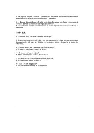 R. As equipes devem cobrar 03 penalidades alternadas, caso continue empatadas
cobra-se alternadamente até que se obtenha a vantagem.
03 – Quando da decisão por pênaltis, onde deverão colocar-se atletas e membros da
comissão técnica, quando das cobranças dos pênaltis?
R. Devem colocar-se atrás da linha central do campo oposto onde serão executadas as
cobranças.
SHOOT OUT.
04 – Quantos shoot out serão cobrados por equipe?
R. As equipes devem cobrar 03 shoot out alternados caso continue empatados cobra-se
alternadamente até que se obtenha a vantagem, sendo obrigatória a troca dos
cobradores.
05 – Quanto tempo tem o executor para finalizar ao gol?
R. 05 segundos após autorização do árbitro.
06 – Onde será colocada a bola?
R. A bola será colocada na linha de shoot out.
07 – O goleiro pode movimentar-se em direção a bola?
R. Sim, após autorização do árbitro.
08 – Vale o rebote do goleiro?
R. Sim, observando sempre os 05 segundos.
 