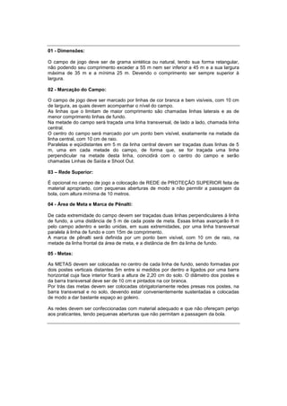 01 - Dimensões:
O campo de jogo deve ser de grama sintética ou natural, tendo sua forma retangular,
não podendo seu comprimento exceder a 55 m nem ser inferior a 45 m e a sua largura
máxima de 35 m e a mínima 25 m. Devendo o comprimento ser sempre superior à
largura.
02 - Marcação do Campo:
O campo de jogo deve ser marcado por linhas de cor branca e bem visíveis, com 10 cm
de largura, as quais devem acompanhar o nível do campo.
As linhas que o limitam de maior comprimento são chamadas linhas laterais e as de
menor comprimento linhas de fundo.
Na metade do campo será traçada uma linha transversal, de lado a lado, chamada linha
central.
O centro do campo será marcado por um ponto bem visível, exatamente na metade da
linha central, com 10 cm de raio.
Paralelas e eqüidistantes em 5 m da linha central devem ser traçadas duas linhas de 5
m, uma em cada metade do campo, de forma que, se for traçada uma linha
perpendicular na metade desta linha, coincidirá com o centro do campo e serão
chamadas Linhas de Saída e Shoot Out.
03 – Rede Superior:
É opcional no campo de jogo a colocação de REDE de PROTEÇÃO SUPERIOR feita de
material apropriado, com pequenas aberturas de modo a não permitir a passagem da
bola, com altura mínima de 10 metros.
04 - Área de Meta e Marca de Pênalti:
De cada extremidade do campo devem ser traçadas duas linhas perpendiculares à linha
de fundo, a uma distância de 5 m de cada poste de meta. Essas linhas avançarão 8 m
pelo campo adentro e serão unidas, em suas extremidades, por uma linha transversal
paralela à linha de fundo e com 15m de comprimento.
A marca de pênalti será definida por um ponto bem visível, com 10 cm de raio, na
metade da linha frontal da área de meta, e a distância de 8m da linha de fundo.
05 - Metas:
As METAS devem ser colocadas no centro de cada linha de fundo, sendo formadas por
dois postes verticais distantes 5m entre si medidos por dentro e ligados por uma barra
horizontal cuja face interior ficará a altura de 2,20 cm do solo. O diâmetro dos postes e
da barra transversal deve ser de 10 cm e pintados na cor branca.
Por trás das metas devem ser colocadas obrigatoriamente redes presas nos postes, na
barra transversal e no solo, devendo estar convenientemente sustentadas e colocadas
de modo a dar bastante espaço ao goleiro.
As redes devem ser confeccionadas com material adequado e que não ofereçam perigo
aos praticantes, tendo pequenas aberturas que não permitam a passagem da bola.
 