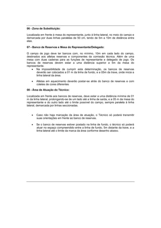 06 - Zona de Substituição:
Localizada em frente à mesa do representante, junto à linha lateral, no meio do campo e
demarcada por duas linhas paralelas de 50 cm, tendo de 5m a 10m de distância entre
elas.
07 - Banco de Reservas e Mesa do Representante/Delegado:
O campo de jogo deve ter bancos com, no mínimo, 10m em cada lado do campo,
destinados aos atletas reservas e componentes da comissão técnica. Além de uma
mesa com duas cadeiras para as funções de representante e delegado de jogo. Os
bancos de reservas devem estar a uma distância superior a 5m da mesa do
representante.
 Na impossibilidade de cumprir esta determinação, os bancos de reservas
deverão ser colocados a 01 m da linha de fundo, e a 05m da trave, onde inicia a
linha lateral da área.
 Atletas em aquecimento deverão postar-se atrás do banco de reservas e com
coletes de cores diferentes
08 - Área de Atuação do Técnico:
Localizada em frente aos bancos de reservas, deve estar a uma distância mínima de 01
m da linha lateral, prolongando-se de um lado até a linha de saída, e a 05 m da mesa do
representante e do outro lado até o limite possível do campo, sempre paralela à linha
lateral, demarcada por linhas seccionadas.
 Caso não haja marcação da área de atuação, o Técnico só poderá transmitir
suas orientações em frente ao banco de reservas.
 Se o banco de reservas estiver postado na linha de fundo, o técnico só poderá
atuar no espaço compreendido entre a linha de fundo, 5m distante da trave, e a
linha lateral até o limite da marca da área conforme desenho abaixo.
 