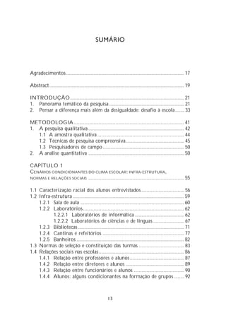 SUMÁRIO




Agradecimentos ........................................................................................... 17

Abstract ........................................................................................................ 19

INTRODUÇÃO ........................................................................................ 21
1. Panorama temático da pesquisa .......................................................... 21
2. Pensar a diferença mais além da desigualdade: desafio à escola ....... 33

METODOLOGIA ..................................................................................... 41
1. A pesquisa qualitativa .......................................................................... 42
   1.1 A amostra qualitativa ................................................................... 44
   1.2 Técnicas de pesquisa compreensiva ............................................. 45
   1.3 Pesquisadores de campo ............................................................... 50
2. A análise quantitativa .......................................................................... 50

CAPÍTULO 1
CENÁRIOS CONDICIONANTES DO CLIMA ESCOLAR: INFRA-ESTRUTURA,
NORMAS E RELAÇÕES SOCIAIS .......................................................................... 55


1.1 Caracterização racial dos alunos entrevistados ................................. 56
1.2 Infra-estrutura ...................................................................................... 59
    1.2.1 Sala de aula ................................................................................ 60
    1.2.2 Laboratórios .............................................................................. 62
           1.2.2.1 Laboratórios de informática ...................................... 62
           1.2.2.2 Laboratórios de ciências e de línguas ........................ 67
    1.2.3 Bibliotecas .................................................................................. 71
    1.2.4 Cantinas e refeitórios ............................................................... 77
    1.2.5 Banheiros ................................................................................... 82
1.3 Normas de seleção e constituição das turmas ................................... 83
1.4 Relações sociais nas escolas.................................................................. 86
    1.4.1 Relação entre professores e alunos .......................................... 87
    1.4.2 Relação entre diretores e alunos ............................................. 89
    1.4.3 Relação entre funcionários e alunos ....................................... 90
    1.4.4 Alunos: alguns condicionantes na formação de grupos ........ 92



                                                        13
 