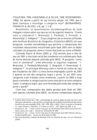 FIGUEIRA, 1990; HASENBALG & SILVA, 1988; ROSEMBERG,
1986), foi apenas a partir de sua terceira edição, em 1995, que o
Saeb começou a investigar a categoria raça 26 (BONAMINO,
FRANCO & ALVES, s/d, pp. 1 e 8).
   Atualmente, os questionários sociodemográficos do Saeb
indagam o aluno sobre sua raça ou cor da seguinte maneira: “Como
você se considera? 1. Branco(a); 2. Pardo(a); 3. Preto(a); 4.
Amarelo(a); 5. Indígena”27 . Essas categorias são as mesmas utilizadas
pelo Instituto Brasileiro de Geografia e Estatística (IBGE) em suas
pesquisas, escolha metodológica que permite a comparação dos
resultados educacionais encontrados pelo Saeb 2003 com os dados
coletados em pesquisas como o Censo Nacional ou como a PNAD.
   Contudo Soares & Alves (2003, p. 152) alertam para o fato de
que até 2001 a inscrição racial dos estudantes era coletada pelo Saeb
de forma distinta daquela utilizada pelo IBGE. À pergunta “como
você se considera?”, eram oferecidas as seguintes respostas: “1.
Branco(a); 2. Pardo(a)/Mulato(a); 3. Negro(a); 4. Amarelo(a); 5.
Indígena” 28 . A principal diferença entre a forma de coleta da raça
dos estudantes até 2001 e a nova forma empregada a partir de 2003
é quanto ao uso das categorias negro e preto. Se até 2001 essas
categorias eram tratadas como sinônimos, a partir de 2003 o Inep
passa a entender a categoria preto como uma parte de uma categoria
maior, a categoria negro, que seria formada pela união das categorias
preto e pardo29 .
   Com isso, comparações dos dados gerados pelo Saeb até 2001
com aqueles coletados pelo IBGE, ou mesmo comparações daqueles

26
     A partir deste mesmo ano, 1995, a metodologia de coleta de dados do Saeb não sofre mais
     alterações substanciais, o que permite a comparação das medidas de proficiências dos alunos
     dos diferentes anos avaliados (1995, 1997, 1999, 2001 e 2003). (Fatores Associados ao Desempenho
     em Língua Portuguesa e Matemática: A Evidência do SAEB – 2003, agosto de 2004, p. 3).
27
     Disponível em: <http://www.inep.gov.br/download/saeb/2003/questionarios/
     Quest_aluno_4ef_1.pdf>. Acesso em: 20 de julho de 2005.
28
     Disponível em: <http://www.inep.gov.br/download/saeb/2001/Miolo_Novas_
     Perspectivas2001.pdf>. Acesso em 20 de julho de 2005.
29
     Para uma discussão a respeito da distinção entre os conceitos de raça e cor ver Guimarães
     (2003).




                                                 105
 