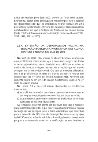 dados aos obtidos pelo Saeb 2003, devem ser feitas com cautela.
Entretanto, apesar dessa preocupação metodológica, não é possível
ser desconsiderado que os estudantes negros obtiveram uma
proficiência escolar média inferior à dos estudantes brancos nas cinco
oportunidades em que o Sistema de Avaliação do Ensino Básico
(Saeb) coletou informações sobre a inscrição racial dos alunos (1995,
1997, 1999, 2001 e 2003).


  2.3 A EXTENSÃO DA DESIGUALDADE RACIAL NA
      EDUCAÇÃO BRASILEIRA: A PROFICIÊNCIA DOS ALUNOS
      BRANCOS E NEGROS NO SAEB DE 2003

   No Saeb de 2003, não apenas os alunos brancos alcançaram
uma proficiência média maior que a dos alunos negros em todas
as séries pesquisadas, como também essas diferenças entre as
médias de brancos e negros aumentam à medida que os alunos
avançam no sistema educacional. Ou seja, as menores diferenças
entre as proficiências médias de alunos brancos e negros são
encontradas na 4ª série do ensino fundamental, havendo um
aumento tanto na 8ª série do ensino fundamental quanto na 3ª
série do ensino médio.
   Na tabela 2.1 é possível serem observadas as tendências
mencionadas:
   a) as proficiências médias dos alunos brancos são maiores que as
      dos negros em português e matemática em todas as séries;
   b) essas diferenças aumentam conforme se analisam as séries mais
      avançadas do sistema educacional.
   As tendências descritas acima são decisivas para que o seguinte
questionamento seja feito: o que ocorre aos alunos brancos e negros
ao longo de sua passagem pelo sistema educacional que contribui
para o aumento da diferença de desempenho entre esses grupos
raciais? Contudo, antes de se iniciar a investigação dessa complicada
pergunta, é necessária uma outra verificação: se essa tendência



                                 106
 