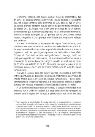 O mesmo, todavia, não ocorre com as notas de matemática. Na
4ª série, os alunos brancos obtiveram 183,83 pontos, e os negros
180, 04, o que constitui uma diferença de 3,79 pontos. Na 8ª série,
os alunos brancos atingem 251,87 pontos na prova de matemática, e
os negros 241, 30, o que resulta em uma diferença de 10,57 pontos,
diferença essa que é ainda mais ampliada no 3º ano do ensino médio,
onde os brancos alcançam 281,81 pontos contra 269,28 dos alunos
negros, chegando a 12,53 pontos a defasagem dos negros em relação
aos brancos.
   Nas outras unidades da federação da região Centro-Oeste, uma
tendência muito semelhante se mantém: em todas elas há um domínio
da ampliação da diferença entre as proficiências de alunos brancos e
negros – tanto em português quanto em matemática. No Mato
Grosso do Sul, isso ocorre integralmente 31 , ou seja, tanto em
português quanto em matemática, há aumento da diferença entre a
pontuação de alunos brancos e negros quando se analisam as notas
da 8ª série em relação às da 4ª, diferença esta que se amplia ao se
comparar as notas do 3º ano do ensino médio às da 8ª série do ensino
fundamental.
   No Mato Grosso, isso não ocorre apenas em relação à diferença
entre a pontuação de brancos e negros em matemática do 3º ano do
ensino médio para a 8ª série do ensino fundamental – nesse caso,
contrariando a tendência nacional, a diferença entre brancos e negros
diminui em relação à diferença verificada da 8ª para a 4ª série.
   A unidade da federação que apresentou o conjunto de dados mais
anômalo foi o Distrito Federal. Lá, essa ampliação da vantagem de
brancos sobre negros em relação à proficiência nos testes do Saeb


31
     Neste trabalho, as possibilidades de comparação entre as notas de brancos e negros nos
     testes do Saeb são quatro: a) comparar a diferença entre as notas de português de alunos
     brancos e negros da 8ª série em relação à da 4ª; b) comparar a diferença entre as notas
     de português de alunos brancos e negros do 3º ano do ensino médio em relação à da 8ª
     série do ensino fundamental; c) comparar a diferença entre as notas de matemática de
     alunos brancos e negros da 8ª série em relação à da 4ª; e d) comparar a diferença entre
     as notas de matemática de alunos brancos e negros do 3º ano do ensino médio em relação
     à da 8ª série do ensino fundamental.




                                             108
 
