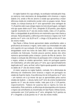 A região Sudeste foi a que atingiu, na avaliação realizada pelo Inep,
os números mais alarmantes de desigualdade entre brancos e negros
(tabela 2.4), sendo o Rio de Janeiro o estado que apresentou a maior
diferença média de rendimento escolar entre os grupos raciais. Nesse
estado, as crianças brancas de 4ª série apresentam uma vantagem de
11,25 pontos sobre suas colegas negras no teste de português, vantagem
esta que quase dobra na 8ª série, atingindo 22,20 pontos, para depois
regredir levemente no 3º ano do ensino médio, indo a 21,31 pontos.
Mas é a desigualdade de proficiência em matemática que mais chama a
atenção. Nessa disciplina, a diferença entre brancos e negros é de 15,07
pontos na 4ª série e de 26,59 na 8ª, e chega a 32,56 pontos no 3º ano
do ensino médio.
   São Paulo e Minas Gerais apresentam dados semelhantes sobre a
proficiência de brancos e negros, tanto sobre sua intensidade em cada
série quanto em sua evolução. Em ambos os estados, a intensidade da
desigualdade racial nos testes do Saeb 2003 é maior que das outras
unidades da federação, ficando poucos pontos abaixo dos altos
números apresentados pelas crianças e jovens do Rio de Janeiro. Em
relação à evolução das diferenças de pontuação entre crianças brancas
e negras, ambos os estados apresentam, tanto em português quanto
em matemática, um alto valor para a 4ª série, que é aproximadamente
duplicado na 8ª, para, ao final, sofrer ligeira queda quando se analisam
os dados do 3º ano do ensino médio.
   A maior surpresa na região Sudeste, contudo, foi a diminuição da
diferença de rendimento entre brancos e negros em português no
estado do Espírito Santo. Essa diferença foi de 8,20 pontos na 4ª série
– um número em si já menor do que os apresentados pelos outros
estados do Sudeste – e decaiu tanto na 8ª série do ensino fundamental
quanto no 3º ano do ensino médio, indo para 6,36 e 5,39 pontos,
respectivamente. Todavia tal surpresa não se repetiu no teste de
matemática. Pelo contrário, as diferenças de desempenho entre brancos
e negros são semelhantes às encontradas em São Paulo e Minas Gerais,
começando com 12,67 pontos na 4ª série, atingindo 16,21 pontos na
8ª e chegando a 22,66 pontos no 3º ano do ensino médio.


                                  112
 