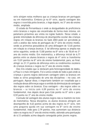 série atinjam notas melhores que as crianças brancas em português
ou em matemática. Embora já na 8ª série, aquela vantagem dos
negros é revertida pelos brancos, e logo depois, no 3º ano do ensino
médio, ampliada.
   O estado de Pernambuco é onde as desigualdades de proficiência
entre brancos e negros são encontradas de forma mais intensa, em
patamares próximos aos vistos na região Sudeste. Nesse estado, a
grande intensidade da diferença de desempenho escolar das crianças
negras em relação às brancas no Saeb 2003 pode ser percebida já
com a análise das notas de português da 3ª série do ensino médio,
sendo as primeiras possuidoras de uma defasagem de 12,65 pontos
em relação às crianças brancas. E tal diferença apenas se amplia nas
séries seguintes, sendo de 13,80 pontos na 8ª série e de 18,64 no 3º
ano do ensino médio. Em matemática, a diferença inicial de 6,77
pontos entre os alunos brancos e negros de 4ª série se transforma
em 13,01 pontos na 8ª série do ensino fundamental, para, ao final,
atingir os 21,17 pontos de diferença entre os rendimentos escolares
de crianças brancas e negras no 3º ano do ensino médio.
   Dos três estados que se destacam pela heterogeneidade de dados,
o Piauí é o mais intrigante. Foi o único estado de todo o país onde as
crianças e jovens negros obtiveram vantagem sobre os brancos em
todas as séries pesquisadas de uma das disciplinas – no caso, em
português. Apesar disso, é importante também ser ressaltado que a
evolução dessas diferenças segue o sentido da diminuição da vantagem
dos negros sobre os brancos. Essa vantagem – dos negros sobre os
brancos – se inicia com 4,09 pontos na 4ª série do ensino
fundamental, mas depois decai para 0,66 ponto na 8ª série e para
0,59 ponto no 3º ano do ensino médio.
   Contudo tal vantagem dos alunos negros não se mantém no teste
de matemática. Nessa disciplina, os alunos brancos atingem um
desempenho de 4,63 pontos acima do dos negros na 4ª série, têm
uma pequena queda em sua vantagem na 8ª série do ensino
fundamental, indo para 2,79 pontos, mas aumentam sua distância
sobre os negros no 3º ano do ensino médio, obtendo uma pontuação
de 6,13 unidades acima daquela conseguida pelos jovens negros.


                                 114
 