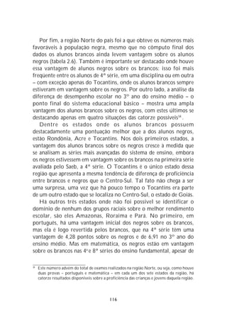 Por fim, a região Norte do país foi a que obteve os números mais
favoráveis à população negra, mesmo que no cômputo final dos
dados os alunos brancos ainda levem vantagem sobre os alunos
negros (tabela 2.6). Também é importante ser destacado onde houve
essa vantagem de alunos negros sobre os brancos: isso foi mais
freqüente entre os alunos de 4ª série, em uma disciplina ou em outra
– com exceção apenas do Tocantins, onde os alunos brancos sempre
estiveram em vantagem sobre os negros. Por outro lado, a análise da
diferença de desempenho escolar no 3º ano do ensino médio – o
ponto final do sistema educacional básico – mostra uma ampla
vantagem dos alunos brancos sobre os negros, com estes últimos se
destacando apenas em quatro situações das catorze possíveis34 .
   Dentre os estados onde os alunos brancos possuem
destacadamente uma pontuação melhor que a dos alunos negros,
estão Rondônia, Acre e Tocantins. Nos dois primeiros estados, a
vantagem dos alunos brancos sobre os negros cresce à medida que
se analisam as séries mais avançadas do sistema de ensino, embora
os negros estivessem em vantagem sobre os brancos na primeira série
avaliada pelo Saeb, a 4ª série. O Tocantins é o único estado dessa
região que apresenta a mesma tendência de diferença de proficiência
entre brancos e negros que o Centro-Sul. Tal fato não chega a ser
uma surpresa, uma vez que há pouco tempo o Tocantins era parte
de um outro estado que se localiza no Centro-Sul, o estado de Goiás.
   Há outros três estados onde não foi possível se identificar o
domínio de nenhum dos grupos raciais sobre o melhor rendimento
escolar, são eles Amazonas, Roraima e Pará. No primeiro, em
português, há uma vantagem inicial dos negros sobre os brancos,
mas ela é logo revertida pelos brancos, que na 4ª série têm uma
vantagem de 4,28 pontos sobre os negros e de 6,91 no 3º ano do
ensino médio. Mas em matemática, os negros estão em vantagem
sobre os brancos nas 4a e 8ª séries do ensino fundamental, apesar de

34
     Este número advém do total de exames realizados na região Norte, ou seja, como houve
     duas provas – português e matemática – em cada um dos sete estados da região, há
     catorze resultados disponíveis sobre a proficiência das crianças e jovens daquela região.




                                             116
 