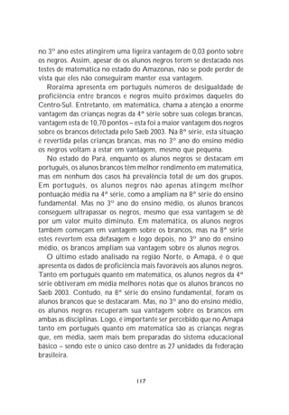 no 3º ano estes atingirem uma ligeira vantagem de 0,03 ponto sobre
os negros. Assim, apesar de os alunos negros terem se destacado nos
testes de matemática no estado do Amazonas, não se pode perder de
vista que eles não conseguiram manter essa vantagem.
   Roraima apresenta em português números de desigualdade de
proficiência entre brancos e negros muito próximos daqueles do
Centro-Sul. Entretanto, em matemática, chama a atenção a enorme
vantagem das crianças negras da 4ª série sobre suas colegas brancas,
vantagem esta de 10,70 pontos – esta foi a maior vantagem dos negros
sobre os brancos detectada pelo Saeb 2003. Na 8ª série, esta situação
é revertida pelas crianças brancas, mas no 3º ano do ensino médio
os negros voltam a estar em vantagem, mesmo que pequena.
   No estado do Pará, enquanto os alunos negros se destacam em
português, os alunos brancos têm melhor rendimento em matemática,
mas em nenhum dos casos há prevalência total de um dos grupos.
Em português, os alunos negros não apenas atingem melhor
pontuação média na 4ª série, como a ampliam na 8ª série do ensino
fundamental. Mas no 3º ano do ensino médio, os alunos brancos
conseguem ultrapassar os negros, mesmo que essa vantagem se dê
por um valor muito diminuto. Em matemática, os alunos negros
também começam em vantagem sobre os brancos, mas na 8ª série
estes revertem essa defasagem e logo depois, no 3º ano do ensino
médio, os brancos ampliam sua vantagem sobre os alunos negros.
   O último estado analisado na região Norte, o Amapá, é o que
apresenta os dados de proficiência mais favoráveis aos alunos negros.
Tanto em português quanto em matemática, os alunos negros da 4ª
série obtiveram em média melhores notas que os alunos brancos no
Saeb 2003. Contudo, na 8ª série do ensino fundamental, foram os
alunos brancos que se destacaram. Mas, no 3º ano do ensino médio,
os alunos negros recuperam sua vantagem sobre os brancos em
ambas as disciplinas. Logo, é importante ser percebido que no Amapá
tanto em português quanto em matemática são as crianças negras
que, em média, saem mais bem preparadas do sistema educacional
básico – sendo este o único caso dentre as 27 unidades da federação
brasileira.


                                117
 