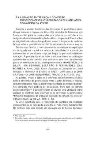 2.4 A RELAÇÃO ENTRE RAÇA E CONDIÇÃO
         SOCIOECONÔMICA: OS RESULTADOS DE MATEMÁTICA
         DOS ALUNOS DA 4ª SÉRIE

   Embora a análise descritiva das diferenças de proficiência entre
alunos brancos e negros em diferentes unidades da federação seja
fundamental para se apresentar um retrato da estrutura das
desigualdades raciais na educação brasileira, ela pouco informa sobre
as singularidades dessa desigualdade, como o impacto de variados
fatores sobre a proficiência escolar de estudantes brancos e negros.
   Dentre esses fatores, o mais comumente evocado para a explicação
da desigualdade racial na educação brasileira é a condição
socioeconômica dos alunos – seja por leigos ou por especialistas em
educação. A própria literatura sobre o assunto afirma ser a situação
socioeconômica das famílias dos estudantes um fator fundamental
para a determinação de seu desempenho escolar (HASENBALG &
SILVA, 1990; FERRÃO, BELTRÃO & FERNANDES, 2002;
SOARES & Alves, 2003; Fatores Associados ao Desempenho em Língua
Portuguesa e Matemática: A Evidência do SAEB – 2003, agosto de 2004;
CARVALHO, 2004; BONAMINO, FRANCO & ALVES, s/d).
   A questão, então, é saber se a diferença socioeconômica explica
toda a diferença de proficiência entre alunos brancos e negros,
considerando que é notória a sobre-representação de pretos e pardos35
nas camadas mais pobres da população. Para isso, o estrato
socioeconômico 36 a que pertencem os alunos será utilizado como
variável de controle para observar se as diferenças na proficiência
“tendem a desaparecer ao se igualar os grupos de cor por esse critério”
(HASENBALG & SILVA, 1990, p. 79).
   A série escolhida para a realização do controle da condição
socioeconômica da família do aluno foi a 4ª do ensino fundamental.
Os motivos para essa decisão são análogos aos de Ferrão, Beltrão e

35
     Ver nota 25.
36
     Para informações sobre o critério de classificação socioeconômica utilizado neste trabalho,
     ver a seção sobre pesquisa quantitativa da Metodologia da pesquisa.




                                              119
 