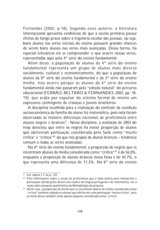 Fernandes (2002, p.18). Segundo esses autores, a literatura
internacional apresenta evidências de que a escola primária possui
efeitos de longo prazo sobre a trajetória escolar das pessoas, ou seja,
bons alunos nas séries iniciais do ensino possuem grandes chances
de serem bons alunos nas séries mais avançadas. Dessa forma, há
especial relevância em se compreender o que ocorre nessas séries,
representadas aqui pela 4ª série do ensino fundamental.
   Além disso, a população de alunos da 4ª série do ensino
fundamental representa um grupo de alunos mais diverso
socialmente, cultural e economicamente, do que a população de
alunos da 8ª série do ensino fundamental e da 3ª série do ensino
médio. Isso ocorre porque os alunos da 4ª série do ensino
fundamental ainda não passaram pela “seleção natural” do percurso
educacional (FERRÃO, BELTRÃO & FERNANDES, 2002, pp. 18-
19), que acaba por expulsar do sistema formal de ensino um
expressivo contingente de crianças e jovens brasileiros.
   A disciplina escolhida para a realização do controle da condição
socioeconômica da família do aluno foi matemática, pois nela foram
observadas as maiores diferenças nacionais de proficiência entre
alunos negros e brancos37 . Nessa disciplina, a avaliação de 2003 do
Inep detectou que entre os negros há maior proporção de alunos
que obtiveram pontuação considerada pelo Saeb como “muito
crítica” e “crítica”38 do que nos grupos de alunos brancos – tendência
comum a todas as séries analisadas.
   Na 4ª série do ensino fundamental, a proporção de negros que se
encontram abaixo da média considerada como “crítica”39 é de 56,0%,
enquanto a proporção de alunos brancos nessa faixa é de 44,7%, o
que representa uma diferença de 11,3%. Na 8ª série do ensino

37
     Ver tabela 2.1 na p. 107.
38
     Para informações sobre a escala de proficiência que o Saeb utiliza para interpretar a
     pontuação obtida pelos alunos nos exames de língua portuguesa e de matemática, ver a
     seção sobre pesquisa quantitativa da Metodologia da pesquisa.
39
     Neste caso, a proporção de alunos que se encontram abaixo da média considerada como
     “crítica” também engloba os alunos que obtiveram uma pontuação “muito crítica”, pois
     as notas destes também estão abaixo daquela considerada como “crítica”.




                                            120
 