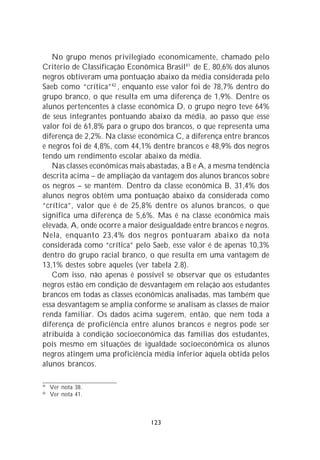 No grupo menos privilegiado economicamente, chamado pelo
Critério de Classificação Econômica Brasil41 de E, 80,6% dos alunos
negros obtiveram uma pontuação abaixo da média considerada pelo
Saeb como “crítica”42 , enquanto esse valor foi de 78,7% dentro do
grupo branco, o que resulta em uma diferença de 1,9%. Dentre os
alunos pertencentes à classe econômica D, o grupo negro teve 64%
de seus integrantes pontuando abaixo da média, ao passo que esse
valor foi de 61,8% para o grupo dos brancos, o que representa uma
diferença de 2,2%. Na classe econômica C, a diferença entre brancos
e negros foi de 4,8%, com 44,1% dentre brancos e 48,9% dos negros
tendo um rendimento escolar abaixo da média.
   Nas classes econômicas mais abastadas, a B e A, a mesma tendência
descrita acima – de ampliação da vantagem dos alunos brancos sobre
os negros – se mantém. Dentro da classe econômica B, 31,4% dos
alunos negros obtêm uma pontuação abaixo da considerada como
“crítica”, valor que é de 25,8% dentre os alunos brancos, o que
significa uma diferença de 5,6%. Mas é na classe econômica mais
elevada, A, onde ocorre a maior desigualdade entre brancos e negros.
Nela, enquanto 23,4% dos negros pontuaram abaixo da nota
considerada como “crítica” pelo Saeb, esse valor é de apenas 10,3%
dentro do grupo racial branco, o que resulta em uma vantagem de
13,1% destes sobre aqueles (ver tabela 2.8).
   Com isso, não apenas é possível se observar que os estudantes
negros estão em condição de desvantagem em relação aos estudantes
brancos em todas as classes econômicas analisadas, mas também que
essa desvantagem se amplia conforme se analisam as classes de maior
renda familiar. Os dados acima sugerem, então, que nem toda a
diferença de proficiência entre alunos brancos e negros pode ser
atribuída à condição socioeconômica das famílias dos estudantes,
pois mesmo em situações de igualdade socioeconômica os alunos
negros atingem uma proficiência média inferior àquela obtida pelos
alunos brancos.

41
     Ver nota 38.
42
     Ver nota 41.



                                123
 