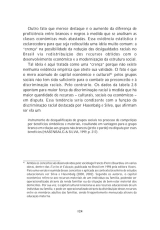 Outro fato que merece destaque é o aumento da diferença de
proficiência entre brancos e negros à medida que se analisam as
classes econômicas mais abastadas. Essa evidência estatística é
esclarecedora para que seja rediscutida uma idéia muito comum: a
“crença” na possibilidade da redução das desigualdades raciais no
Brasil via redistribuição dos recursos obtidos com o
desenvolvimento econômico e a modernização da estrutura social.
   Tal idéia é aqui tratada como uma “crença” porque não existe
nenhuma evidência empírica que ateste sua validade. O fato é que
o mero acúmulo de capital econômico e cultural 43 pelos grupos
sociais não tem sido suficiente para o combate ao preconceito e à
discriminação raciais. Pelo contrário. Os dados da tabela 2.8
apontam para maior força da discriminação racial à medida que há
maior quantidade de recursos – culturais, sociais ou econômicos –
em disputa. Essa tendência seria condizente com a função da
discriminação racial destacada por Hasenbalg e Silva, que afirmam
ser ela um

     instrumento de desqualificação de grupos sociais no processo de competição
     por benefícios simbólicos e materiais, resultando em vantagens para o grupo
     branco em relação aos grupos não-brancos (preto e pardo) na disputa por esses
     benefícios (HASENBALG & SILVA, 1999, p. 217).




43
     Ambos os conceitos são desenvolvidos pelo sociólogo francês Pierre Bourdieu em várias
     obras, dentre elas Escritos de Educação, publicada no Brasil em 1998 pela editora Vozes.
     Para uma versão resumida desses conceitos e aplicada ao contexto brasileiro de estudos
     educacionais ver Silva e Hasenbalg (2000, 2002). Segundo os autores, o capital
     econômico refere-se aos recursos materiais de um indivíduo ou família, podendo ser
     operacionalizado através da renda familiar ou da situação de bem-estar material dos
     domicílios. Por sua vez, o capital cultural relaciona-se aos recursos educacionais de um
     indivíduo ou família, e pode ser operacionalizado através da distribuição desses recursos
     entre os membros adultos das famílias, sendo freqüentemente mensurada através da
     educação materna.




                                             124
 